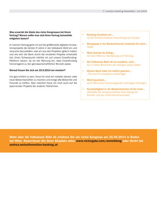 7 | emotion banking Newsletter | Juli 2014
Was erwartet die Gäste des victor Kongresses bei Ihrem
Vortrag? Warum sollte man sich Ihren Vortrag keinesfalls
entgehen lassen?
In meinem Vortrag gehe ich auf die größtenteils digitalen Innova-
tionsprojekte der letzten 6 Jahre in der Volksbank Bühl ein und
versuche darzustellen, was wir aus den Projekten gelernt haben
und wie sich die Bank durch die einzelnen Projekte entwickelt
hat. Einen Schwerpunkt möchte ich auf unsere Crowdfunding-
Plattform setzen, da ich der Meinung bin, dass Crowdfunding
hervorragend zu den genossenschaftlichen Wurzeln passt.
Worauf freuen Sie sich am 25.9.2014 am meisten?
Um ganz ehrlich zu sein, freue ich mich am meisten darauf, viele
neue Bekanntschaften zu machen und einige alte Bekannte und
Freunde zu treffen. Aber natürlich freue ich mich auch auf die
spannenden Projekte der anderen Teilnehmer.
•	 Banking Exzellenz ist...
ist die kompromisslose Ausrichtung am Kunden.
•	 Bewegung in der Bankenbranche bedeutet für mich...
Spaß.
•	 Mein Antrieb für Erfolg...
ist mein Wille zur Gestaltung und Führung.
•	 Die Volksbank Bühl eG ist exzellent, weil...
wir in vielen Bereichen die richtigen Leute haben.
•	 Dieses Buch habe ich zuletzt gelesen...
„The end of competitive advantage“
•	 Mich fasziniert...
wenn Menschen herausragende Leistungen erbringen.
•	 Nachhaltigkeit in der Bankenbranche ist für mich…
ebenfalls die kompromisslose Ausrichtung am
Kunden und der Unternehmensumwelt.
Mehr über die Volksbank Bühl eG erfahren Sie am victor Kongress am 25.09.2014 in Baden
bei Wien. Reservieren Sie Ihren Sitzplatz unter www.victorgala.com/anmeldung oder direkt bei
andrea.weiss@emotion-banking.at
 