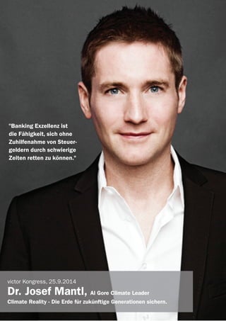 victor Referenten 2014
"Banking Exzellenz ist
die Fähigkeit, sich ohne
Zuhilfenahme von Steuer-
geldern durch schwierige
Zeiten retten zu können."
victor Kongress, 25.9.2014
Dr. Josef Mantl, Al Gore Climate Leader
Climate Reality - Die Erde für zukünftige Generationen sichern.
 