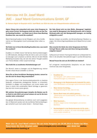9 | emotion banking Newsletter | Juli 2014
Interview mit Dr. Josef Mantl
JMC – Josef Mantl Communications GmbH, GF
Dr. Barbara Aigner im Gespräch mit Dr. Josef Mantl, der 2014 als einer von 4 Hauptreferenten auftreten wird.
Aigner: Dieses Jahr präsentiert sich unser victor Kongress im
ganz neuen Format. Am Kongress dreht sich alles um das The-
ma Banking Exzellenz – wo findet man in Ihrem Haus Banking
Exzellenz bzw. was macht Sie exzellent?
Mantl: Banking Exzellenz ist die Fähigkeit, sich ohne Zuhilfe-
nahme von Steuergeldern durch schwierige Zeiten retten zu
können.
Wo findet man in Ihrem Berufsalltag Exzellenz bzw. was macht
Sie exzellent?
Exzellenz im Umfeld meiner Full Service Kommunikationsagen-
tur JMC bedeutet, ständig am Puls der Zeit zu sein und innovati-
ve Lösungen auch umsetzen zu können. Wie wir mit dem Mobile
Marketing Innovation Day, der seit drei Jahren Thought Leaders
zum Thema Mobile in Wien zusammenbringt.
Was treibt Sie zu exzellenten Höchstleistungen an?
Der Wunsch, etwas zu bewegen und die Begeisterung, meinen
Kunden etwas Neues vorstellen zu können.
Wenn Sie an Ihren beruflichen Werdegang denken, warum ha-
ben Sie sich für diesen Weg entschieden?
Eine eigene Firma in der Kommunikationsbranche zu besitzen
bedeutet, umfassendes strategisches Denken zu entwickeln,
Kontakte zu pflegen und auszubauen und immer wieder aufs
Neue in einem hart umkämpften Markt Aufträge zu gewinnen.
Das hat mich immer schon gereizt.
Mit welchen Herausforderungen kämpfen die Banken aus Ih-
rer Sicht im Jahr 2014 und worauf müssen wir uns für die kom-
menden Jahre vorbereiten?
Die globale Wirtschaftskrise ist definitiv noch nicht ausgestan-
den. In Österreich werden sich die rechtlichen Rahmenbedingun-
gen sicherlich auch noch weiter ändern – Stichwort Hypo.
Der Gala Abend wird von dem Motto „Bewegung“ begleitet:
was sorgt für Bewegung in der Bankenbranche und in welche
Richtung sollte sich das Bankgeschäft bewegen, um künftig
erfolgreich zu sein?
Banken müssen es schaffen, bei Wirtschaftskrisen Resilienz zu
zeigen. Die höhere Eigenkapitalbasis durch Basel III ist ein erster
Schritt.
Was erwartet die Gäste des victor Kongresses bei Ihrem
Vortrag? Warum sollte man sich Ihren Vortrag keinesfalls
entgehen lassen?
Aufbauend auf meinem Training bei Al Gore ein umfassender Ein-
blick in die aktuellen Herausforderungen in punkto Klimaschutz.
Worauf freuen Sie sich am 25.9.2014 am meisten?
Auf anregende interdisziplinäre Gespräche mit den Teilneh-
merInnen des victor Kongresses.
•	 Exzellenz ist...
die Fähigkeit, sich selbst immer wieder zu
Höchstleistungen zu motivieren.
•	 Bewegung in der Bankenbranche bedeutet für mich...
mehr Wettbewerb und weniger systemrelevante Banken.
•	 Mein Antrieb für Erfolg...
ist Begeisterung für das, was ich tue.
•	 Dieses Buch habe ich zuletzt gelesen...
„Governance and Sustainability: the Black Sea“ von
Melanie Sully
•	 Mich fasziniert...
Al Gore, wegen seiner Vielseitigkeit und seinem
Weitblick.
•	 Nachhaltigkeit in der Bankenbranche ist für mich…
immer daran zu denken, ob unser derzeitiges System
auch wirklich enkelfit ist.
Mehr über Dr. Josef Mantl erfahren Sie am victor Kongress am 25.09.2014 in Baden bei Wien.
Reservieren Sie Ihren Sitzplatz unter www.victorgala.com/anmeldung oder direkt bei andrea.
weiss@emotion-banking.at
 