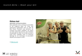 Scotch-Brite – Wash your bill




     Dishes test
     grande consommation
     Une opération de la marque Scotch-Brite
     et de l’agence Grey 141 avec des
     restaurants partenaires dans la ville de
     São Paulo. Pendant une semaine, au
     moment de payer l’addition, les clients
     ont été surpris de recevoir une invitation
     inhabituelle. En effet, ils ont été conviés à
     laver leurs vaisselles avec la fameuse
     éponge et, en échange, ils pouvaient
     repartir sans payer la note !



     + Découvrir
 