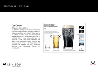 Guinness –QR Cup




    QR Code
    Boissons alcoolisées
    La célèbre marque de bière irlandaise
    Guinness a récemment dévoilé un verre à
    bière particulièrement créatif. Il comporte
    en effet un QR code qui fonctionne
    uniquement que si le verre est plein de la
    célèbre bière noire proposée par la
    marque. Le QR code vous permettra de
    télécharger des promotions, d’inviter les
    amis qui sont avec vous dans le bar et
    facilitera le partage de vos “activités
    Guiness” sur Facebook, Twitter et
    Foursquare.
 