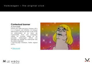 Volkswagen – The original click




     Contextual banner
     Automobile
     Partant de l’idée que pour chaque « Hit »
     il y a toujours une imitation, la marque
     allemande a décidé de faire un lien entre
     ce phénomène et sa vision de
     l’automobile. Avec une campagne
     média sur Youtube ciblée sur les parodies,
     Volkswagen diffuse une bannière qui
     redirige les internautes vers les vidéos
     originales.
     « Don’t accept imitations. Prefer original
     parts ».


     + Découvrir
 