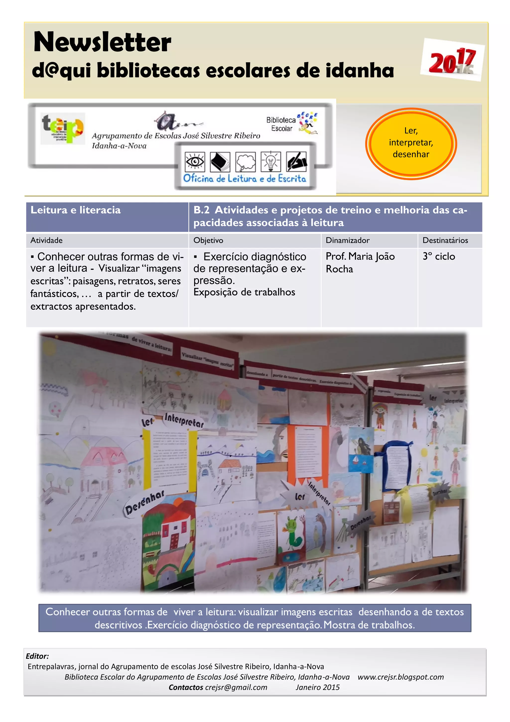 Newsletter
d@qui bibliotecas escolares de idanha
Editor:
Entrepalavras, jornal do Agrupamento de escolas José Silvestre Ribeiro, Idanha-a-Nova
Biblioteca Escolar do Agrupamento de Escolas José Silvestre Ribeiro, Idanha-a-Nova www.crejsr.blogspot.com
Contactos crejsr@gmail.com Janeiro 2015
Ler,
interpretar,
desenhar
Leitura e literacia B.2 Atividades e projetos de treino e melhoria das ca-
pacidades associadas à leitura
Atividade Objetivo Dinamizador Destinatários
▪ Conhecer outras formas de vi-
ver a leitura - Visualizar “imagens
escritas”: paisagens, retratos, seres
fantásticos, … a partir de textos/
extractos apresentados.
▪ Exercício diagnóstico
de representação e ex-
pressão.
Exposição de trabalhos
Prof. Maria João
Rocha
3º ciclo