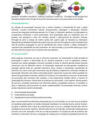 primários, derivativos secundários, sintéticos, funcionais e medicinais. O método de preservação está
baseado principalmente nos tipos de alimentos necessários para serem preparados ou formulados.

Preservação alimentar

Os métodos de preservação começam com a análise completa e compreensão de toda a cadeia
alimentar, inclusive crescimento, colheita, processamento, embalagem e distribuição. Portanto
necessita de integração coordenada aplicada. Em 1º lugar, é importante identificar as propriedades ou
características necessárias a serem preservadas. Uma propriedade pode ser importante para um
produto, mas prejudicial a outro. Por exemplo, durante o dessecamento de alimentos acontece
formação de poros e colapso da matéria sólida. Este aspecto pode ser desejável ou indesejável,
dependendo da qualidade desejável do produto seco, por exemplo, formação de crosta é desejável para
vida de prateleira prolongada no caso de ingredientes dos cereais matinais, e rápida reidratação é
necessária para ingredientes da sopa instantânea. Em outro exemplo, o consumidor espera que o suco
de maçã seja claro ao passo que o suco de laranja seja nebuloso.

Por que preservação?

Outra pergunta importante: por que os alimentos necessitam ser preservados? A razão principal da
preservação é superar a deterioração de um alimento produzido a mais na agricultura, produzir
produtos com valores agregados e fornecer variedade na dieta. A indústria agrícola produz materiais
alimentares crus em diferentes setores. A manipulação inadequada ou planejamento impróprio na
produção agrícola pode ser superada evitando-se áreas, tempos e quantidades inapropriadas de
alimentos crus assim como pelo aumento de vida de prateleira simplesmente utilizando métodos de
preservação. Alimentos com valores adicionados podem representar insumos de melhor qualidade em
termos de propriedades otimizadas nutricionais, funcionais, em conveniência e sensoriais. As demandas
do consumidor para alimentos mais saudáveis e mais convenientes também afetam a maneira de
preservação dos alimentos. Comer deve ser prazeroso ao consumidor, e não maçante. Pessoas gostam
de consumir variedades alimentares com diferentes sabores e qualidades sensoriais. A variedade na
dieta é importante, particularmente nos países subdesenvolvidos. Na preservação alimentar, existem
pontos importantes a serem considerados:

   O nível desejado de qualidade
   A extensão da preservação
   O grupo para o qual os produtos serão preservados

Após o armazenamento de alimentos preservados por um certo período, um ou mais de seus atributos
em qualidade podem ganhar um estado indesejável. Qualidade é um conceito ilusório, sempre mutável.
Em geral, é definido como o grau de cumprimento para o uso ou a condição indicada pelo nível de
satisfação do consumidor. Quanto o alimento deteriora em tal extensão, considerada inadequada para
consumo, diz-se ter alcançado o final de sua vida de prateleira. Em estudos da vida de prateleira dos
alimentos, é importante mensurar a proporção de mudança de um atributo de qualidade essencial. Em
 