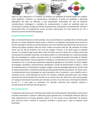 todos os casos, segurança é o 1º atributo. Os atributos em qualidade do produto podem ser variados,
como aparência, sensoriais, ou características microbianas. A perda em qualidade é altamente
dependente dos tipos de alimentos e suas composições, formulações (no caso de alimentos
manufaturados), embalagens e condições de armazenamento. A perda em qualidade pode ser
minimizada em qualquer estágio da colheita, processamento, distribuição e armazenamento. Quando a
preservação falha, as consequências variam de pouca deterioração, tal como perda de cor, até o
alimento se tornar extremamente perigoso.

Por quanto tempo preservar?

Após o armazenamento por um certo período, um ou mais atributos em qualidade de um alimento pode
alcançar um estado indesejável. Neste ponto, o alimento é considerado inapropriado para consumo e
dito ter alcançado o final de sua vida de prateleira. Este nível é definido pelos fabricantes de acordo com
critérios do produto vendável. Datas de venda “melhor consumido antes de” são colocadas em tempo
menor que de vida de prateleira com uma boa margem. Portanto, é em geral seguro e palatável
consumir um produto longo tempo após a data de melhor consumo, desde que o produto tenha sido
armazenado nas condições requeridas. Os produtos podem ser comercializados com a data de produção
(data de embalagem) ou melhor consumido antes de. A qualidade do produto final pode ser definida
utilizando muitos fatores, inclusive aparência, rendimento, características de consumo, e características
microbianas, mas o uso final deve representar experiência agradável ao consumidor. Os vários estágios
da produção, manufatura, armazenamento, distribuição e venda são demonstrados na figura 1. Perda
de qualidade pode ser minimizada em qualquer estágio e portanto qualidade depende do controle total
da cadeia processadora. A extensão requerida para preservação depende da proposta. Em muitos casos,
o armazenamento muito prolongado ou vida de prateleira não é necessária, o que simplifica tanto o
transporte como a comercialização do insumo. Por exemplo, refeições preparadas para uma refeição
necessitam de vida de prateleira de somente um ou mesmo meio dia. Neste caso, não há preocupação
em assegurar preservação do produto por semanas ou meses. Em outros casos, vida longa de prateleira
de até 3 – 5 anos pode ser necessária. Por exemplo, alimentos para viajantes espaciais e
armazenamento de alimentos durante guerrras.

Para quem preservar?

É importante saber para quem o alimento preservado está sendo produzido. Necessidades nutricionais e
restrições alimentares se aplicam a diferentes grupos populacionais. A toxinfecção alimentar pode ser
fatal, especialmente em crianças, grávidas, idosos, e os com sistema imune deprimidos. Os aspectos
para consumo animal. Portanto, é necessário considerar o grupo para o qual os produtos serão
destinados.
 