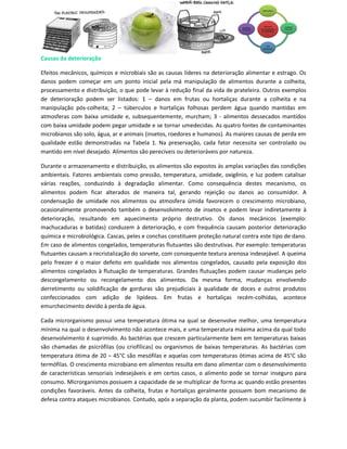 Causas da deterioração

Efeitos mecânicos, químicos e microbiais são as causas líderes na deterioração alimentar e estrago. Os
danos podem começar em um ponto inicial pela má manipulação de alimentos durante a colheita,
processamento e distribuição, o que pode levar à redução final da vida de prateleira. Outros exemplos
de deterioração podem ser listados: 1 – danos em frutas ou hortaliças durante a colheita e na
manipulação pós-colheita; 2 – túberculos e hortaliças folhosas perdem água quando mantidas em
atmosferas com baixa umidade e, subsequentemente, murcham; 3 - alimentos dessecados mantidos
com baixa umidade podem pegar umidade e se tornar umedecidas. As quatro fontes de contaminantes
microbianos são solo, água, ar e animais (insetos, roedores e humanos). As maiores causas de perda em
qualidade estão demonstradas na Tabela 1. Na preservação, cada fator necessita ser controlado ou
mantido em nível desejado. Alimentos são perecíveis ou deterioráveis por natureza.

Durante o armazenamento e distribuição, os alimentos são expostos às amplas variações das condições
ambientais. Fatores ambientais como pressão, temperatura, umidade, oxigênio, e luz podem catalisar
várias reações, conduzindo à degradação alimentar. Como consequência destes mecanismo, os
alimentos podem ficar alterados de maneira tal, gerando rejeição ou danos ao consumidor. A
condensação de umidade nos alimentos ou atmosfera úmida favorecem o crescimento microbiano,
ocasionalmente promovendo também o desenvolvimento de insetos e podem levar indiretamente à
deterioração, resultando em aquecimento próprio destrutivo. Os danos mecânicos (exemplo:
machucaduras e batidas) conduzem à deterioração, e com frequência causam posterior deterioração
química e microbiológica. Cascas, peles e conchas constituem proteção natural contra este tipo de dano.
Em caso de alimentos congelados, temperaturas flutuantes são destrutivas. Por exemplo: temperaturas
flutuantes causam a recristalização do sorvete, com consequente textura arenosa indesejável. A queima
pelo freezer é o maior defeito em qualidade nos alimentos congelados, causado pela exposição dos
alimentos congelados à flutuação de temperaturas. Grandes flutuações podem causar mudanças pelo
descongelamento ou recongelamento dos alimentos. Da mesma forma, mudanças envolvendo
derretimento ou solidificação de gorduras são prejudiciais à qualidade de doces e outros produtos
confeccionados com adição de lipídeos. Em frutas e hortaliças recém-colhidas, acontece
emurchecimento devido à perda de água.

Cada microrganismo possui uma temperatura ótima na qual se desenvolve melhor, uma temperatura
mínima na qual o desenvolvimento não acontece mais, e uma temperatura máxima acima da qual todo
desenvolvimento é suprimido. As bactérias que crescem particularmente bem em temperaturas baixas
são chamadas de psicrófilas (ou criofílicas) ou organismos de baixas temperaturas. As bactérias com
temperatura ótima de 20 – 45°C são mesófilas e aquelas com temperaturas ótimas acima de 45°C são
termófilas. O crescimento microbiano em alimentos resulta em dano alimentar com o desenvolvimento
de características sensoriais indesejáveis e em certos casos, o alimento pode se tornar inseguro para
consumo. Microrganismos possuem a capacidade de se multiplicar de forma ac quando estão presentes
condições favoráveis. Antes da colheita, frutas e hortaliças geralmente possuem bom mecanismo de
defesa contra ataques microbianos. Contudo, após a separação da planta, podem sucumbir facilmente à
 