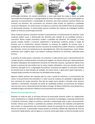 proliferação microbiana. De maneira semelhante, a carne após abate fica inapta a resistir ao rápido
crescimento de microrganismos. A patogenicidade de certos microrganismos é a maior preocupação em
segurança no processamento e manipulação de alimentos, pois estes produzem químicas tóxicas aos
humanos nos alimentos. Seu crescimento nos alimentos pode resultar em aparência e qualidades
sensoriais indesejáveis. Os contaminantes microbianos ou químicos são também fonte de preocupação
na deterioração alimentar. A contaminação química resultante dos materiais de embalagem também
podem ser fonte de contaminação alimentar.

Várias mudanças químicas acontecem durante o processamento e armazenamento de alimentos. Estas
mudanças podem causar a deterioração dos alimentos pela redução de sua qualidade sensorial e
nutricional. Muitas reações enzimáticas mudam a qualidade dos alimentos. Por exemplo, as frutas
quando cortadas tendem a escurecer rapidamente à temperatura ambiente, devido à reação da
fenolase com os constituintes celulares liberados na presença do oxigênio. As enzimas como a
lipoxigenase, se não desnaturadas durante o processo de escaldamento, podem influenciar a qualidade
dos alimentos, mesmo em temperaturas de subcongelamento. Além das temperaturas, outros fatores
ambientais como oxigênio, água e pH induzem mudanças deletérias nos alimentos, catalisadas pelas
enzimas.

A presença de ácidos graxos insaturados nos alimentos é razão primária para o desenvolvimento de
rancidez durante o armazenamento na presença do oxigênio. Ao mesmo tempo que o desenvolvimento
de odores indesejáveis são notadamente marcantes em alimentos rançosos, a geração de radicais livres
durante o processo de auto-catálise leva às outras reações indesejáveis, como por exemplo, perda de
vitaminas, alteração na cor, e degradação de proteínas. A presença de oxigênio na vizinhança imediata
do alimento leva às taxas elevadas de oxidação. Da mesma forma, a água exerce papel importante: a
oxidação lipídica acontece em altas taxas nas atividades baixas de água.

Algumas reações químicas são induzidas pela luz, como a perda de vitaminas e o escurecimento das
carnes. O escurecimento não enzimático é a maior causa de mudança em qualidade e degradação de
teor nutricional de muitos alimentos. Este tipo de reação ocorre devido à interação entre açúcares
redutores e aminoácidos, resultando em perda de solubilidade protéica, escurecimento de produtos
secos de cores claras, e desenvolvimento de sabores amargos. Os fatores ambientais como temperatura,
atividade de água e pH exercem influência no escurecimento não enzimático.

Métodos de preservação alimentar

Baseadas no modo de ação, as principais técnicas de preservação alimentar podem ser categorizadas
como retardamento ou inibição da deterioração e crescimento microbiológico, inativando diretamente
as bactérias, fermentos, fungos ou enzimas e evitando a contaminação antes e após o processamento.
Grandes esforços para otimizar a qualidade dos produtos alimentícios são realizados principalmente
para cumprir os requerimentos dos consumidores através da prevenção do uso extremo de qualquer
técnica em particular. A preservação começa quando os alimentos colhidos são separados do meio de
crescimento rápido (planta, solo ou água) ou a carne do animal após abate, ou leite da secreção normal
 