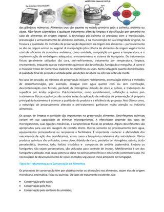 das glândulas mámarias. Alimentos crus são aqueles no estado primário após a colheita, ordenha ou
abate. Não foram submetidos a qualquer tratamento além da limpeza e classificação por tamanho no
caso de alimentos de origem vegetal. A tecnologia pós-colheita se preocupa com a manipulação,
preservação e armazenamento de alimentos colhidos, e na manutenção de sua integridade original, na
frescura e qualidade. Os métodos de preservação dependem da origem dos alimentos – particularmente
se são de origem animal ou vegetal. A manipulação pós-colheita de alimentos de origem vegetal inclui
controle eficiente da atmosfera ambiente, como umidade, composição em gases e temperatura, e a
implementação de embalagens adequadas, armazenamento e sistema de transporte. Os tratamentos
físicos geralmente utilizados são cura, pré-resfriamento, tratamento por temperatura, limpeza,
enceramento, enquanto que os tratamentos químicos são desinfecção, fumigação e mergulho. A carne é
o músculo fresco de numerosas espécies de mamíferos ou aves, tanto selvagens quanto domesticados.
A qualidade final do produto é afetada pelas condições de abate ou estresse antes da morte.

No caso de pescado, os métodos de preservação incluem resfriamento, estimulação elétrica e métodos
de descontaminação, por exemplo, enxague com água quente com ou sem clorificação,
descontaminação com fosfato, peróxido de hidrogênio, dióxido de cloro e ozônio, e tratamento da
superfície por ácidos orgânicos. Pré-tratamentos, como escaldamento, sulfatação e outros pré-
tratamentos físicos e químicos são usados antes da aplicação de métodos de preservação. A proposta
principal do tratamento é otimizar a qualidade do produto e a eficiência do processo. Nos últimos anos,
a estratégia de processamento alterado e pré-tratamento ganharam muita atenção na indústria
alimentícia.

Os passos de limpeza e sanidade são importantes na preservação alimentar. Desinfetantes químicos
variam em sua capacidade de eliminar microrganismos. A efetividade depende dos tipos de
microrganismos, suas ligações mecânicas, e características físicas do produto. Alguns desinfetantes são
apropriados para uso em lavagens de contato direto. Outros somente no processamento com água,
equipamentos processadores ou recipientes e facilidades. É importante conhecer a efetividade dos
mecanismos de ação dos desinfetantes, assim como a bioquímica relevante dos microbianos. Vários
produtos químicos são utilizados, como cloro, dióxido de cloro, peróxido de hidrogênio, ozônio, ácido
peroxiacético, bromina, iodo, fosfato trissódico e compostos de amônia quaternária. Embora os
fumigantes não sejam preservativos, são utilizados para controle de insetos. Metilbromida é um dos
fumigantes utilizado, mas causa potencial dano no ozônio atmosférico e está sendo contemporizado. Há
necessidade de desenvolvimento de novos métodos seguros ao meio ambiente de fumigação.

Tipos de Tratamentos para Conservação de Alimentos

Os processos de conservação têm por objetivo evitar as alterações nos alimentos, sejam elas de origem
microbiana, enzimática, física ou química. Os tipos de tratamento existentes são:

   Conservação pelo calor;
   Conservação pelo frio;
   Conservação pelo controle da umidade;
 
