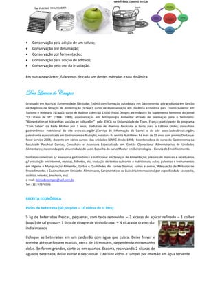    Conservação pela adição de um soluto;
   Conservação por defumação;
   Conservação por fermentação;
   Conservação pela adição de aditivos;
   Conservação pelo uso da irradiação.

Em outra newsletter, falaremos de cada um destes métodos e sua dinâmica.



Dra Licinia de Campos
Graduada em Nutrição (Universidade São Judas Tadeu) com formação autodidata em Gastronomia; pós-graduada em Gestão
de Negócios de Serviços de Alimentação (SENAC); curso de especialização em Docência e Didática para Ensino Superior em
Turismo e Hotelaria (SENAC); curso de Auditor Líder ISO 22000 (Food Design); ex-redatora do Suplemento Feminino do jornal
“O Estado de SP” (1984- 1989); especialização em Antropologia Alimentar através de premiação para o Seminário:
“Alimentation et hiérarchies sociales et culturelles” pelo IEHCA na Universidade de Tours, França; participante do programa
“Com Sabor” da Rede Mulher por 3 anos; tradutora de diversos fascículos e livros para a Editora Globo; consultora
gastronômica- nutricional do site www.sic.org.br (Serviço de Informação da Carne) e do site www.lacteabrasil.org.br;
palestrante especializada em Gastronomia e Nutrição; redatora da revista NutriNews há mais de 10 anos com premio Destaque
Food Service 2008; docente em vários cursos das unidades SENAC desde 1998; Coordenadora do curso de Gastronomia da
Faculdade Paschoal Dantas; Consultora e Assessora Especializada em Gestão Operacional Administrativa de Unidades
Alimentares; mestranda pela Universidade de Léon, Espanha do curso Master em Gerontologia – Ciência do Envelhecimento.

Contatos comerciais p/ assessoria gastronômica e nutricional em Serviços de Alimentação; preparo de manuais e receituários
p/ veiculação em internet, revistas, folhetos, etc; tradução de textos culinários e nutricionais; aulas, palestras e treinamentos
em Higiene e Manipulação Alimentar, Cortes e Qualidades das carnes bovinas, suínas e ovinas, Adequação de Métodos de
Procedimentos e Cozimentos em Unidades Alimentares, Características da Culinária Internacional por especificidade (européia,
asiática, oriental, brasileira, etc).
e-mail: liciniadecampos@uol.com.br.
Tel: (11) 97376596



RECEITA ECONÔMICA

Picles de beterraba (60 porções – 10 vidros de ½ litro)

5 kg de beterrabas frescas, pequenas, com talos removidos – 2 xícaras de açúcar refinado – 1 colher
(sopa) de sal grosso – 1 litro de vinagre de vinho branco – ¼ xícara de cravos-da-
índia inteiros

Coloque as beterrabas em um caldeirão com água que cubra. Deixe ferver e
cozinhe até que fiquem maciais, cerca de 15 minutos, dependendo do tamanho
delas. Se forem grandes, corte-as em quartos. Escorra, reservando 2 xícaras de
água de beterraba, deixe esfriar e descasque. Esterilize vidros e tampas por imersão em água fervente
 