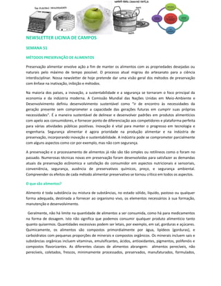 NEWSLETTER LICINIA DE CAMPOS

SEMANA 51

MÉTODOS PRESERVAÇÃO DE ALIMENTOS

Preservação alimentar envolve ação a fim de manter os alimentos com as propriedades desejadas ou
naturais pelo máximo de tempo possível. O processo atual migrou do artesanato para a ciência
interdisciplinar. Nossa newsletter de hoje pretende dar uma visão geral dos métodos de preservação
com ênfase na inativação, inibição e métodos.

Na maioria dos países, a inovação, a sustentabilidade e a segurança se tornaram o foco principal da
economia e da indústria moderna. A Comissão Mundial das Nações Unidas em Meio-Ambiente e
Desenvolvimento definiu desenvolvimento sustentável como “ir de encontro às necessidades da
geração presente sem comprometer a capacidade das gerações futuras em cumprir suas próprias
necessidades”. É a maneira sustentável de delinear e desenvolver padrões em produtos alimentícios
com apelo aos consumidores, e fornecer ponto de diferenciação aos competidores e plataforma perfeita
para várias atividades públicas positivas. Inovação é vital para manter o progresso em tecnologia e
engenharia. Segurança alimentar é agora prioridade na produção alimentar e na indústria de
preservação, incorporando inovação e sustentabilidade. A indústria pode se comprometer parcialmente
com alguns aspectos como cor por exemplo, mas não com segurança.

A preservação e o processamento de alimentos já não são tão simples ou retilíneos como o foram no
passado. Numerosas técnicas novas em preservação foram desenvolvidas para satisfazer as demandas
atuais da preservação ecônomica e satisfação do consumidor em aspectos nutricionais e sensoriais,
conveniência, segurança, ausência de preservativos químicos, preço, e segurança ambiental.
Compreender os efeitos de cada método alimentar preservativo se tornou crítico em todos os aspectos.

O que são alimentos?

Alimento é toda substância ou mistura de substâncias, no estado sólido, líquido, pastoso ou qualquer
forma adequada, destinada a fornecer ao organismo vivo, os elementos necessários à sua formação,
manutenção e desenvolvimento.

 Geralmente, não há limite na quantidade de alimentos a ser consumida, como há para medicamentos
na forma de dosagem. Isto não significa que podemos consumir qualquer produto alimentício tanto
quanto quisermos. Quantidades excessivas podem ser letais, por exemplo, em sal, gorduras e açúcares.
Quimicamente, os alimentos são compostos primordialmente por água, lipídeos (gorduras), e
carboidratos com pequenas proporções de minerais e compostos orgânicos. Os minerais incluem sais e
substâncias orgânicas incluem vitaminas, emulsificantes, ácidos, antioxidantes, pigmentos, polifenóis e
compostos flavorizantes. As diferentes classes de alimentos abrangem: alimentos perecíveis, não
perecíveis, coletados, frescos, minimamente processados, preservados, manufaturados, formulados,
 