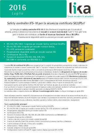 PANTONE
BLACK 7 C
PANTONE
BRIGHT GREEN C
CMYK 90, 0, 60, 0 CMYK 64, 60, 65, 55
RGB 0, 176, 139 RAL 8019
RGB 61, 57, 53
Smart encoders & actuators
2016
L uglio
Safety controller IFS-10 per la sicurezza certificata SIL3/PLe!
I moduli IFS-10 certificati SIL3/PLe sono progettati per il controllo di sottovelovità, sovravelocità, arresto e direzione di
movimento di encoder e sensori incrementali “safe” e “non safe” integrati in sistemi che richiedono un livello di sicurezza
funzionale (Safety Integrity Level) fino a SIL3 e un livello di performance (Performance Level) fino a PLe.
Permettono la creazione di un sottosistema di sicurezza in ridondanza mediante il collegamento in ingresso di encoder
SinCos 1Vpp, TTL/RS-422 e HTL/Push-Pull, ma anche di sensori, finecorsa e dispositivi di comando HTL/PNP (prossima-
mente sarà disponibile anche la versione per il collegamento in ingresso di encoder assoluti SSI). Monitorano sottoveloci-
tà, sovravelocità, arresto e direzione di movimento grazie all’implementazione delle funzioni di sicurezza STO, SS1, SS2,
SOS, SLS, SDI, SSM previste dalla norma EN61800-5-2 per il conseguimento del livello di sicurezza richiesto.
Possono disporre di 1 uscita analogica 4-20mA, 1 uscita relè 5-36Vdc e fino a 4 uscite di controllo HTL, tutte “safe”.
Sono previste anche uscite splitter SinCos o RS-422 “safe” per l’utilizzo da parte di un ulteriore controller.
Il set up di tutte le funzioni e la parametrizzazione di ingressi e uscite sono realizzati mediante il software gratuito in dota-
zione oppure utilizzando la tastiera rimovibile opzionale con display OLED IFS-10-PM.
La custodia solida e compatta monta due LED per il monitoraggio dello stato e la clip per montaggio su guide DIN.
Grazie all’ampia versatilità i moduli IFS-10 si prestano sia all’integrazione in moderni sistemi di sicurezza certificati che all’u-
tilizzo nell’ammodernamento di vecchi impianti o per esempio in automazioni di macchine sceniche, piattaforme girevoli,
linee di confezionamento, gru, sollevatori, macchine operatrici, turbine eoliche, robot industriali e manipolatori.
Tra le caratteristiche principali:
•	 IFS-10S / IFS-10SA: 1 ingresso per encoder SinCos certificati SIL3/PLe
•	 IFS-10 / IFS-10A: 2 ingressi per encoder e sensori SinCos, TTL e HTL variamente combinabili
•	 Prossimamente disponibile anche per encoder assoluti SSI
•	 Certificazione SIL3 e PLe
•	 Funzioni di sicurezza STO, SS1, SS2, SOS, SLS, SDI, SSM in conformità con EN61800-5-2
•	 Frequenza d’ingresso fino a 500 kHz
•	 1 uscita a due relè in serie con contatti a guida forzata NA
•	 4 uscite di controllo, Push-Pull, protette contro il cortocircuito, ciascuna invertita e ridondante
•	 1 uscita analogica 4-20 mA, a 14 bit, safe e scalabile
•	 Alimentazione +18Vdc +30Vdc
•	 Custodia compatta con clip per guide DIN
•	 Configurazione tramite software PC oppure tastiera-display opzionale (IFS-10-PM)
La famiglia dei safety controller IFS-10 di Lika Electronic è progettata per il controllo di
velocità, arresto e direzione di movimento di encoder e sensori incrementali “safe” e “non safe” inte-
grati in sistemi che richiedono un livello di sicurezza funzionale fino a SIL3/PLe.
Prossimamente disponibile anche la versione per encoder assoluti SSI.
•	 IFS-10S / IFS-10SA: 1 ingresso per encoder SinCos certificati SIL3/PLe
•	 IFS-10 / IFS-10A: 2 ingressi per encoder e sensori SinCos,
TTL e HTL variamente combinabili
•	 Prossimamente disponibile anche per encoder assoluti SSI
•	 Certificazione SIL3 e PLe
•	 Funzioni di sicurezza STO, SS1, SS2, SOS, SLS,
SDI, SSM in conformità con EN61800-5-2
 