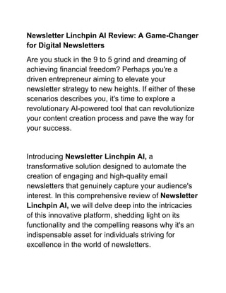 Newsletter Linchpin AI Review: A Game-Changer
for Digital Newsletters
Are you stuck in the 9 to 5 grind and dreaming of
achieving financial freedom? Perhaps you're a
driven entrepreneur aiming to elevate your
newsletter strategy to new heights. If either of these
scenarios describes you, it's time to explore a
revolutionary AI-powered tool that can revolutionize
your content creation process and pave the way for
your success.
Introducing Newsletter Linchpin AI, a
transformative solution designed to automate the
creation of engaging and high-quality email
newsletters that genuinely capture your audience's
interest. In this comprehensive review of Newsletter
Linchpin AI, we will delve deep into the intricacies
of this innovative platform, shedding light on its
functionality and the compelling reasons why it's an
indispensable asset for individuals striving for
excellence in the world of newsletters.
 
