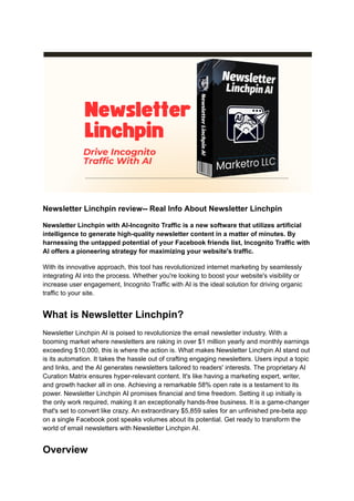 Newsletter Linchpin review-- Real Info About Newsletter Linchpin
Newsletter Linchpin with AI-Incognito Traffic is a new software that utilizes artificial
intelligence to generate high-quality newsletter content in a matter of minutes. By
harnessing the untapped potential of your Facebook friends list, Incognito Traffic with
AI offers a pioneering strategy for maximizing your website's traffic.
With its innovative approach, this tool has revolutionized internet marketing by seamlessly
integrating AI into the process. Whether you're looking to boost your website's visibility or
increase user engagement, Incognito Traffic with AI is the ideal solution for driving organic
traffic to your site.
What is Newsletter Linchpin?
Newsletter Linchpin AI is poised to revolutionize the email newsletter industry. With a
booming market where newsletters are raking in over $1 million yearly and monthly earnings
exceeding $10,000, this is where the action is. What makes Newsletter Linchpin AI stand out
is its automation. It takes the hassle out of crafting engaging newsletters. Users input a topic
and links, and the AI generates newsletters tailored to readers' interests. The proprietary AI
Curation Matrix ensures hyper-relevant content. It's like having a marketing expert, writer,
and growth hacker all in one. Achieving a remarkable 58% open rate is a testament to its
power. Newsletter Linchpin AI promises financial and time freedom. Setting it up initially is
the only work required, making it an exceptionally hands-free business. It is a game-changer
that's set to convert like crazy. An extraordinary $5,859 sales for an unfinished pre-beta app
on a single Facebook post speaks volumes about its potential. Get ready to transform the
world of email newsletters with Newsletter Linchpin AI.
Overview
 
