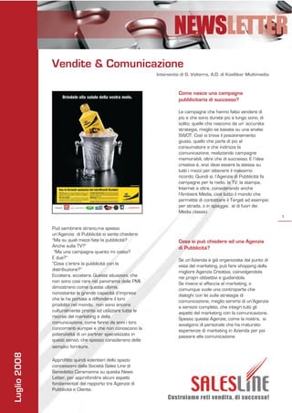 NEWSLETTER
              Vendite & Comunicazione
                                                             Intervento di G. Volterra, A.D. di Koelliker Multimedia


                                                                       Come nasce una campagna
                                                                       pubblicitaria di successo?

                                                                       Le campagne che hanno fatto vendere di
                                                                       più e che sono durate più a lungo sono, di
                                                                       solito, quelle che nascono da un’ accurata
                                                                       strategia, meglio se basata su una analisi
                                                                       SWOT. Così si trova il posizionamento
                                                                       giusto, quello che parla di più al
                                                                       consumatore e che indirizza la
                                                                       comunicazione, realizzando campagne
                                                                       memorabili, oltre che di successo. E l’idea
                                                                       creativa è, anzi deve essere la stessa su
                                                                       tutti i mezzi per ottenere il massimo
                                                                       ricordo. Quindi sì, l’Agenzia di Pubblicità fa
                                                                       campagne per la radio, la TV, la stampa,
                                                                       Internet e oltre, considerando anche
                                                                       l’Ambient Media, cioè tutto il mondo che
                                                                       permette di contattare il Target ad esempio
                                                                       per strada, o in spiaggia, al di fuori dei
                                                                       Media classici
                                                                                                                        1

              Può sembrare strano,ma spesso
              un’Agenzia di Pubblicità si sente chiedere:
              “Ma su quali mezzi fate la pubblicità?                   Cosa si può chiedere ad una Agenzia
              Anche sulla TV?”                                         di Pubblicità?
               “Ma una campagna quanto mi costa?
              E due?”                                                  Se un’Azienda è già organizzata dal punto di
              “Cosa c’entra la pubblicità con la                       vista del marketing, può fare shopping della
              distribuzione?”                                          migliore Agenzia Creativa, coinvolgendola
              Eccetera, eccetera. Queste situazioni, che               nei propri obbiettivi e guidandola.
              non sono così rare nel panorama delle PMI,               Se invece si affaccia al marketing, o
              dimostrano come queste ultime,                           comunque vuole una controparte che
              nonostante la grande capacità d’impresa                  dialoghi con lei sulla strategia di
              che le ha portate a diffondere il loro                   comunicazione, meglio servirsi di un’Agenzia
              prodotto nel mondo, non sono ancora                      a servizio completo, che integri tutti gli
              culturalmente pronte ad utilizzare tutte le              aspetti del marketing con la comunicazione.
              risorse del marketing e della                            Spesso queste Agenzie, come la nostra, si
              comunicazione, come fanno da anni i loro                 avvalgono di personale che ha maturato
              concorrenti europei e che non conoscono la               esperienze di marketing in Azienda per poi
              potenzialità di un partner specializzato in              passare alla comunicazione.
              questi servizi, che spesso considerano delle
              semplici forniture.
Luglio 2008




              Approfitto quindi volentieri dello spazio
              concessomi dalla Società Sales Line di
              Benedetto Caramanna su questa News
              Letter, per approfondire alcuni aspetti
              fondamentali del rapporto tra Agenzia di
              Pubblicità e Cliente.
                                                                  Costruiamo reti vendita, di successo!
 