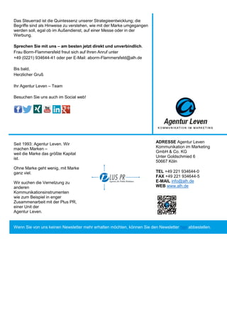 Das Steuerrad ist die Quintessenz unserer Strategieentwicklung; die
Begriffe sind als Hinweise zu verstehen, wie mit der Marke umgegangen
werden soll, egal ob im Außendienst, auf einer Messe oder in der
Werbung.
Sprechen Sie mit uns – am besten jetzt direkt und unverbindlich.
Frau Borm-Flammersfeld freut sich auf Ihren Anruf unter
+49 (0221) 934644-41 oder per E-Mail: aborm-Flammersfeld@alh.de
Bis bald,
Herzlicher Gruß
Ihr Agentur Leven – Team
Besuchen Sie uns auch im Social web!
Seit 1993: Agentur Leven. Wir
machen Marken –
weil die Marke das größte Kapital
ist.
Ohne Marke geht wenig, mit Marke
ganz viel.
Wir suchen die Vernetzung zu
anderen
Kommunikationsinstrumenten
wie zum Beispiel in enger
Zusammenarbeit mit der Plus PR,
einer Unit der
Agentur Leven.
ADRESSE Agentur Leven
Kommunikation im Marketing
GmbH & Co. KG
Unter Goldschmied 6
50667 Köln
TEL +49 221 934644-0
FAX +49 221 934644-5
E-MAIL info@alh.de
WEB www.alh.de
Wenn Sie von uns keinen Newsletter mehr erhalten möchten, können Sie den Newsletter hier abbestellen.
 
