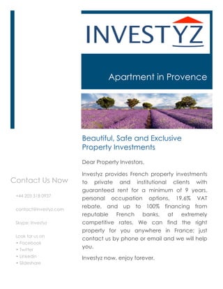 Apartment in Provence




                        Beautiful, Safe and Exclusive
                        Property Investments
                        Dear Property Investors,

                        Investyz provides French property investments
Contact Us Now          to private and institutional clients with
                        guaranteed rent for a minimum of 9 years,
 +44 203 318 0937
                        personal occupation options, 19.6% VAT
 contact@investyz.com
                        rebate, and up to 100% financing from
                        reputable French banks, at extremely
 Skype: Investyz        competitive rates. We can find the right
                        property for you anywhere in France; just
 Look for us on
                        contact us by phone or email and we will help
 • Facebook
 • Twitter
                        you.
 • Linkedin             Investyz now, enjoy forever.
 • Slideshare
 