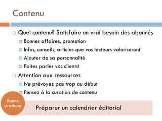 Contenu
      Quel contenu? Satisfaire un vrai besoin des abonnés
        Bonnes   affaires, promotion
        Infos, conseils, articles que vos lecteurs valoriseront!

        Ajouter de sa personnalité

        Faites parler vos clients!

      Attention aux ressources
        Ne prévoyez pas trop au début
        Pensez à la curation de contenu

 Bonne
pratique
              Préparer un calendrier éditorial
 