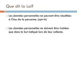 Que dit la Loi?
   Les données personnelles ne peuvent être récoltées
    à l'insu de la personne. (opt-in)

   Les données personnelles ne doivent être traitées
    que dans le but indiqué lors de leur collecte.
 