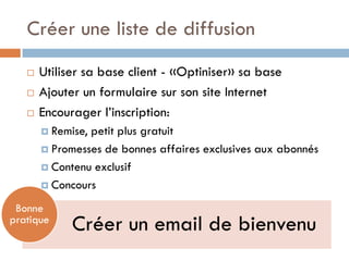 Créer une liste de diffusion
      Utiliser sa base client - «Optiniser» sa base
      Ajouter un formulaire sur son site Internet
      Encourager l’inscription:
        Remise,petit plus gratuit
        Promesses de bonnes affaires exclusives aux abonnés

        Contenu exclusif

        Concours

 Bonne
pratique
             Créer un email de bienvenu
 