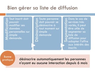Bien gérer sa liste de diffusion
                Tout inscrit doit                    Toute personne                   Dans le cas de
 Modification




                                    Désinscription




                                                                       Segmentation
                pouvoir                              doit pouvoir se                  services très
                modifier ses                         désinscrire à                    variés, il peut
                données                              tout moment sur                  être utile de
                personnelles sur                     simple                           segmenter sa
                simple                               demande                          liste de
                demande.                                                              diffusion pour
                                                                                      adapter l’offre
                                                                                      aux intérêts des
                                                                                      inscrits

 Bonne
pratique                désinscrire automatiquement les personnes
                        n’ayant eu aucune interaction depuis 6 mois
 