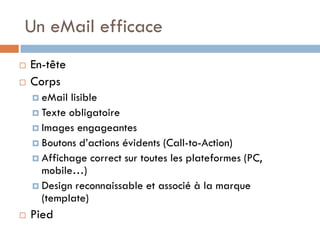 Un eMail efficace
   En-tête
   Corps
     eMail lisible
     Texte obligatoire
     Images engageantes
     Boutons d’actions évidents (Call-to-Action)
     Affichage correct sur toutes les plateformes (PC,
      mobile…)
     Design reconnaissable et associé à la marque
      (template)
   Pied
 
