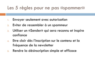 Les 5 règles pour ne pas «spammer»

1.   Envoyer seulement avec autorisation
2.   Eviter de ressembler à un spammeur
3.   Utiliser un «Sender» qui sera reconnu et inspire
     confiance
4.   Etre clair dès l’inscription sur le contenu et la
     fréquence de la newsletter
5.   Rendre la désinscription simple et efficace
 