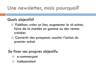 Une newsletter, mais pourquoi?
Quels objectifs?
   Fidéliser: créer un lien, augmenter le ré-achat,
   faire de la montée en gamme ou des ventes
   croisées
   Convertir des prospects: susciter l’action du
   premier achat

Se fixer ses propres objectifs:
     e-commerçant
     indépendant
 