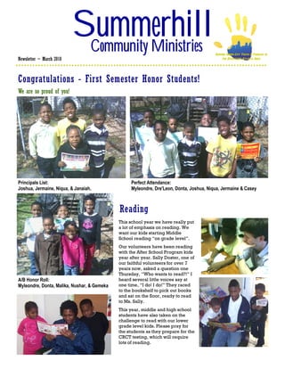 Summerhill
                           Community Ministries                                           SERVING INNER-CITY YOUTH & FAMILIES IN
Newsletter ~ March 2010                                                                        THE DOWNTOWN ATLANTA AREA




Congratulations - First Semester Honor Students!
We are so proud of you!




Principals List:                                   Perfect Attendance:
Joshua, Jermaine, Niqua, & Janaiah.                Myleondre, Dre'Leon, Donta, Joshua, Niqua, Jermaine & Casey



                                             Reading
                                             This school year we have really put
                                             a lot of emphasis on reading. We
                                             want our kids starting Middle
                                             School reading “on grade level”.
                                             Our volunteers have been reading
                                             with the After School Program kids
                                             year after year. Sally Doster, one of
                                             our faithful volunteers for over 7
                                             years now, asked a question one
                                             Thursday, “Who wants to read?!” I
A/B Honor Roll:                              heard several little voices say at
Myleondre, Donta, Malika, Nushar, & Gemeka   one time, “I do! I do!” They raced
                                             to the bookshelf to pick out books
                                             and sat on the floor, ready to read
                                             to Ms. Sally.
                                             This year, middle and high school
                                             students have also taken on the
                                             challenge to read with our lower
                                             grade level kids. Please pray for
                                             the students as they prepare for the
                                             CRCT testing, which will require
                                             lots of reading.
 