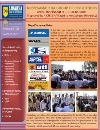 NNSS’SAMALKHA GROUP OF INSTITUTIONS
                               AN ISO 9001:2008 CERTIFIED INSTITUTE
                        (Approved by AICTE & Affiliated to Kurukshetra University)


                         Mega Placement Drive:
 NEWSLETTER                                         A job fair was organized at Samalkha Group of
                                                    Institutions on 15th March, 2011, attracted a huge
 MARCH, 2011
                                                    number of aspirants. The main objective of this event
                                                    was to provide placement opportunities for
                                                    Engineering and M.B.A Students. Corporate giants
                                                    like HCL, AIRCEL, UTI MUTUAL FUND, WNS etc.
Samalkha Faculty                                    participated in the Job fair. As many as 2,000 students
                                                    turned at venue.
of Engineering
                                                    Eight top companies participated in the fair and
 B.Tech                                            turned out to be a huge event. The fair not only
                                                    attracted students from the state, but also from
                                                    colleges in other states.
  Computer Science &
  Engineering
  Mechanical
  Engineering
  Electronics & Comm.
  Engineering
  Electrical &
  Electronics
  Engineering
  Civil Engineering


Samalkha Faculty
of Management
 BBA
 MBA


Samalkha Faculty
of PGDM
                        Candidates were allowed to register themselves online for the fair. There were also
 PGDM
                        on-spot registrations. More than 6,000 registrations were received. What made
                        the fair a success was a wide spectrum of companies that took participation in the
                        event. There were Software, Communication, Marketing & finance companies.
                        The activity which started at 9.30 a.m. went on till late evening.
 