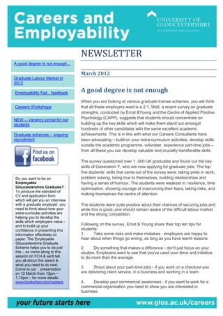 NEWSLETTER
A good degree is not enough...

                                  March 2012
Graduate Labour Market in
2012

Employability Fair - feedback     A good degree is not enough
                                  When you are looking at various graduate trainee schemes, you will think
Careers Workshops                 that all these employers want is a 2.1. Well, a recent survey on graduate
                                  strengths, conducted by Ernst &Young and the Centre of Applied Positive
NEW – Vacancy portal for our      Psychology (CAPP), suggests that students should concentrate on
students                          building up the key skills which will make them stand out amongst
                                  hundreds of other candidates with the same excellent academic
Graduate schemes – ongoing        achievements. This is in line with what our Careers Consultants have
recruitment                       been advocating – build on your extra-curriculum activities, develop skills
                                  outside the academic programme, volunteer, experience part-time jobs –
                                  from all these you can develop valuable and crucially transferable skills.

                                  The survey questioned over 1, 000 UK graduates and found out the key
                                  skills of Generation Y, who are now applying for graduate jobs. The top
                                  five students’ skills that came out of the survey were: taking pride in work,
Do you want to be an              problem solving, being true to themselves, building relationships and
Employable                        having a sense of humour. The students were weakest in: resilience, time
Gloucestershire Graduate?         optimisation, showing courage at overcoming their fears, taking risks, and
To produce the standard of
CV and application form           making themselves the centre of attention.
which will get you an interview
with a graduate employer, you     The students were quite positive about their chances of securing jobs and
need to think about how your      while this is good, one should remain aware of the difficult labour market
extra-curricular activities are   and the strong competition.
helping you to develop the
skills which employers value -
and to build up your              Following on the survey, Ernst & Young share their top ten tips for
confidence in presenting this     students:
information effectively on        1.     Take some risks and make mistakes - employers are happy to
paper. The Employable             hear about when things go wrong, as long as you have learnt lessons.
Gloucestershire Graduate
Scheme helps you to do just       2.     Do something that makes a difference - don't just focus on your
this – so come along to this      studies. Employers want to see that you've used your drive and initiative
session on FCH & we'll tell       to do more than the average.
you all about this award &
what you need to do next.
Come to our presentation
                                  3.     Shout about your part-time jobs - if you work on a checkout you
on 12 March from 12pm –           are delivering client service, in a business and working in a team
1.15pm – for more details:
www.bookwhen.com/careers          4.    Develop your commercial awareness - if you want to work for a
                                  commercial organisation you need to show you are interested in
                                  business.
 