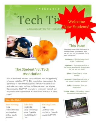 M A R C H 2 0 1 3




                Tech Times
           the

                                                                        Welcome
                                                                    New Students!
                             A Publication By the Vet Tech Institute SVTA




                                                                                 This Issue
                                                                          This special issue of The Stethoscope is
                                                                          a spring renewal of knowledge about
                                                                          our very own Vet Tech Institute. Get to
                                                                          know your school!

                                                                           Instructors— Meet the instructors of
                                                                                  the Vet Tech Institute!

                                                                           Adoptions— The pets that we bring to
                                                                          the Institute are adoptable. Learn how to
            The Student Vet Tech                                                  find your next best friend!


                Association                                                   Shelter— Learn how we get our
                                                                                        animals!

 Here at the vet tech institute, vet tech students have the opportunity   Advocates— Learn how to help one of
 to become part of the SVTA. This organization gives students the           our animals even more adoptable!
 opportunity to further their education, network with others in the
                                                                              SVTA— Learn more about our
 profession, meet other students, build their resume, and help out                 organization!
 the community. The SVTA is devoted to community outreach and
 unique education opportunities. We hope to see new faces at future       Student Senate— The students voice at
                                                                              International Business College.
 events!


Save the Date!
Next Meeting:           Bake Sale:               Walking Tacos:
[3/20]                  [3/19-3/20]              [5/6]
Join us at the next     Enjoy some sweet         Celebrate with a
meeting of the          treats! Proceeds         taco lunch! Proceeds
SVTA! Snacks            benefit Relay for        benefit the SVTA!
provided!               Life!
 