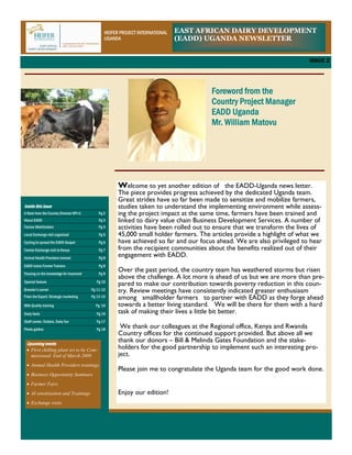 HEIFER PROJECT INTERNATIONAL   EAST AFRICAN DAIRY DEVELOPMENT
                                                UGANDA                         (EADD) UGANDA NEWSLETTER


                                                                                                                         ISSUE 2




                                                                                       Foreword from the
                                                                                       Country Project Manager
                                                                                       EADD Uganda
                                                                                       Mr. William Matovu




                                                      Welcome to yet another edition of the EADD-Uganda news letter.
                                                      The piece provides progress achieved by the dedicated Uganda team.
                                                      Great strides have so far been made to sensitize and mobilize farmers,
Inside this Issue                                     studies taken to understand the implementing environment while assess-
A Note from the Country Director HPI-U       Pg 2     ing the project impact at the same time, farmers have been trained and
About EADD                                   Pg 3     linked to dairy value chain Business Development Services. A number of
Farmer Mobilization                          Pg 4     activities have been rolled out to ensure that we transform the lives of
Local Exchange visit organized               Pg 5     45,000 small holder farmers. The articles provide a highlight of what we
Cycling to spread the EADD Gospel            Pg 6     have achieved so far and our focus ahead. We are also privileged to hear
Farmer Exchange visit to Kenya               Pg 7     from the recipient communities about the benefits realized out of their
Animal Health Providers trained              Pg 8
                                                      engagement with EADD.
EADD trains Farmer Trainers                  Pg 8
Passing on the knowledge for Improved        Pg 9
                                                      Over the past period, the country team has weathered storms but risen
                                                      above the challenge. A lot more is ahead of us but we are more than pre-
Special feature                             Pg 10
                                                      pared to make our contribution towards poverty reduction in this coun-
Breeder’s corner                         Pg 11-12     try. Review meetings have consistently indicated greater enthusiasm
From the Expert: Strategic marketing     Pg 13-15     among smallholder farmers to partner with EADD as they forge ahead
Milk Quality training                      Pg 16      towards a better living standard. We will be there for them with a hard
Dairy facts                                 Pg 16     task of making their lives a little bit better.
Staff corner, Visitors, Dairy fun           Pg 17
Photo gallery                               Pg 18
                                                       We thank our colleagues at the Regional office, Kenya and Rwanda
                                                      Country offices for the continued support provided. But above all we
 Upcoming events
                                                      thank our donors – Bill & Melinda Gates Foundation and the stake-
 • First chilling plant set to be Com-                holders for the good partnership to implement such an interesting pro-
   missioned End of March 2009                        ject.
 • Animal Health Providers trainings
                                                      Please join me to congratulate the Uganda team for the good work done.
 • Business Opportunity Seminars
 • Farmer Fairs
 • AI sensitization and Trainings                     Enjoy our edition!
 • Exchange visits
 