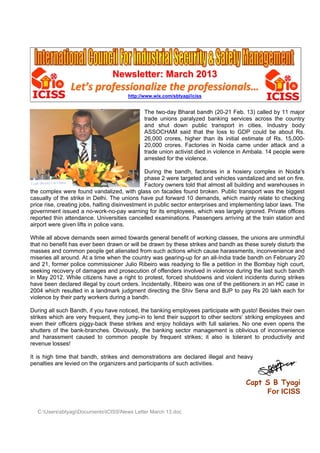 Newsletter: March 2013

Let’s professionalize the professionals…
http://www.wix.com/sbtyagi/iciss

The two-day Bharat bandh (20-21 Feb. 13) called by 11 major
trade unions paralyzed banking services across the country
and shut down public transport in cities. Industry body
ASSOCHAM said that the loss to GDP could be about Rs.
26,000 crores, higher than its initial estimate of Rs. 15,00020,000 crores. Factories in Noida came under attack and a
trade union activist died in violence in Ambala. 14 people were
arrested for the violence.
During the bandh, factories in a hosiery complex in Noida's
phase 2 were targeted and vehicles vandalized and set on fire.
Factory owners told that almost all building and warehouses in
the complex were found vandalized, with glass on facades found broken. Public transport was the biggest
casualty of the strike in Delhi. The unions have put forward 10 demands, which mainly relate to checking
price rise, creating jobs, halting disinvestment in public sector enterprises and implementing labor laws. The
government issued a no-work-no-pay warning for its employees, which was largely ignored. Private offices
reported thin attendance. Universities cancelled examinations. Passengers arriving at the train station and
airport were given lifts in police vans.
While all above demands seen aimed towards general benefit of working classes, the unions are unmindful
that no benefit has ever been drawn or will be drawn by these strikes and bandh as these surely disturb the
masses and common people get alienated from such actions which cause harassments, inconvenience and
miseries all around. At a time when the country was gearing-up for an all-India trade bandh on February 20
and 21, former police commissioner Julio Ribeiro was readying to file a petition in the Bombay high court,
seeking recovery of damages and prosecution of offenders involved in violence during the last such bandh
in May 2012. While citizens have a right to protest, forced shutdowns and violent incidents during strikes
have been declared illegal by court orders. Incidentally, Ribeiro was one of the petitioners in an HC case in
2004 which resulted in a landmark judgment directing the Shiv Sena and BJP to pay Rs 20 lakh each for
violence by their party workers during a bandh.
During all such Bandh, if you have noticed, the banking employees participate with gusto! Besides their own
strikes which are very frequent, they jump-in to lend their support to other sectors’ striking employees and
even their officers piggy-back these strikes and enjoy holidays with full salaries. No one even opens the
shutters of the bank-branches. Obviously, the banking sector management is oblivious of inconvenience
and harassment caused to common people by frequent strikes; it also is tolerant to productivity and
revenue losses!
It is high time that bandh, strikes and demonstrations are declared illegal and heavy
penalties are levied on the organizers and participants of such activities.

Capt S B Tyagi
For ICISS
C:UserssbtyagiDocumentsICISSNews Letter March 13.doc

 