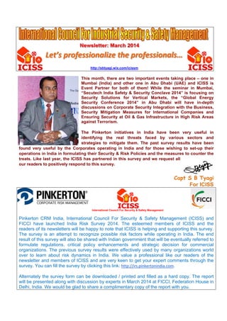 Newsletter: March 2014
Let’s professionalize the professionals…
http://sbtyagi.wix.com/icissm
This month, there are two important events taking place – one in
Mumbai (India) and other one in Abu Dhabi (UAE) and ICISS is
Event Partner for both of them! While the seminar in Mumbai,
“Secutech India Safety & Security Conclave 2014” is focusing on
Security Solutions for Vertical Markets, the “Global Energy
Security Conference 2014” in Abu Dhabi will have in-depth
discussions on Corporate Security Integration with the Business,
Security Mitigation Measures for International Companies and
Ensuring Security at Oil & Gas Infrastructure in High Risk Areas
against Terrorism.
The Pinkerton initiatives in India have been very useful in
identifying the real threats faced by various sectors and
strategies to mitigate them. The past survey results have been
found very useful by the Corporates operating in India and for those wishing to set-up their
operations in India in formulating their Security & Risk Policies and the measures to counter the
treats. Like last year, the ICISS has partnered in this survey and we request all
our readers to positively respond to this survey.
Capt S B Tyagi
For ICISS
International Council For Security & Safety Management
Pinkerton CRM India, International Council For Security & Safety Management (ICISS) and
FICCI have launched India Risk Survey 2014. The esteemed members of ICISS and the
readers of its newsletters will be happy to note that ICISS is helping and supporting this survey.
The survey is an attempt to recognize possible risk factors while operating in India. The end
result of this survey will also be shared with Indian government that will be eventually referred to
formulate regulations, critical policy enhancements and strategic decision for commercial
organizations. The previous survey results were effectively used by many organizations world
over to learn about risk dynamics in India. We value a professional like our readers of the
newsletter and members of ICISS and are very keen to get your expert comments through the
survey. You can fill the survey by clicking this link: http://irs.pinkertonindia.com.
Alternately the survey form can be downloaded / printed and filled as a hard copy. The report
will be presented along with discussion by experts in March 2014 at FICCI, Federation House in
Delhi, India. We would be glad to share a complimentary copy of the report with you.
 