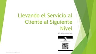 Llevando el Servicio al
Cliente al Siguiente
Nivel
Por Alejandro Rey
alejandrodanielrey@gmail.com
 