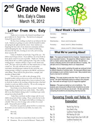 nd
2 Grade News
                     Mrs. Ealy’s Class
                      March 16, 2012

    Letter from Mrs. Ealy                                                          Next Week’s Specials
Dear Parents,                                                           Monday -           Wellness
           Thank you to everyone who donated something to our
green buffet for St. Patrick’s Day. The kids loved eating and           Tuesday –          Art
trying all the green foods!
           We have been working very hard on our behavior the last      Wednesday –        Music and Computers
week. Students are getting very antsy with the beautiful weather
and spring break right around the corner. Some students are             Thursday –         Music and P.E. (Wear Sneakers)
forgetting the basic rules of our classroom community and have
started disrupting the class. We have worked on following               Friday –           Library and P.E. (Wear Sneakers)
directions the first time, focusing on our work, and worrying
about ourselves                                                               What We’re Learning About!
           Today we finished our last book n’ bag of the year. The
folders may be kept at home. If you still have one of my books at       Math – This week we finished Unit 8 on fractions. Students learned
home please send it in as soon as possible. Thank you! Starting         about equivalent fractions. We played two different games in class
Friday March 30th we will be replacing book n’ bag with a weekly        with our faction cards to help with this concept. We will have a
writing project. Students will have a topic to write about each         review on Monday and the Unit 8 math test will be on Tuesday. We
week. The topic each week will be one that students have to “take       will start Unit 9 on Wednesday which is on measurement.
a stand” on. Not only will this tie into our social studies
curriculum, but help prepare students for the end of the year           Reading – During reader’s workshop this week we continued to look
writing prompt, writing to a prompt on the MEAP, and practice           at different features of nonfiction texts. We discussed different ways
with editing. Please look for the parent letter, example, and           and strategies to pick nonfiction books to read. Many students have
checklist on March 30th!                                                found a true love for nonfiction!
           This week we were able to take advantage of the
beautiful weather with an extra recess at the end of the day. It is     Writing – This week students wrote their “How To” stories on their
finally starting to look like spring is here, however please be sure    animal. We spend Wednesday typing our writing in the computer
to check the weather in the morning to help determine what kind         lab. Next week we will begin to put our magazines together!
of jacket to send your child to school in. We are all crossing our
                                                                        Science – This week we started our unit on landforms. The
fingers that this weather is here to stay!
                                                                        students were introduced to different kinds of landforms and what
           Next Friday is Cozy Read in Day at school. Students may
                                                                        types of plants and animals you see at each. We also spent time
bring a blanket to school and wear comfy clothes. They will be          comparing the landforms and describing what they look like.
able to use their blankets during reader’s workshop to get comfy
and get lost in their books 
            Today I have sent home another orange scale for your
child to keep track of their reading. Please return the last weeks          Upcoming Events and Dates to
to school on Monday. The dragon in the hallway is looking very
colorful! There are a lot of orange scales on there for second                       Remember
grade. Keep up the great reading!
           If you have any questions, please feel free to contact me.
Remember you can reach me by our folder, by email, or by                Mar. 19                     Market Day Pick-Up
phone.                                                                  Mar. 23                     Cozy Read in Day
           Sincerely,                                                                               Landform Project Note Due
           Mrs. Ealy
                                                                        Mar. 26                     OPC Meeting @ 6:30
    •    Please remember to return library books every Friday!          Mar. 26                     Magic Carpet Story Hour 6:30-7:30
    •    Donations: We are in need of Kleenex! Thank you               Mar. 29                     Landform Donations Due
                                                                        Apr. 2-6                    No School – Spring Break
 