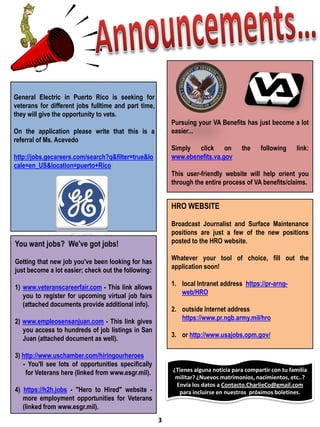 General Electric in Puerto Rico is seeking for
veterans for different jobs fulltime and part time,
they will give the opportunity to vets.
                                                          Pursuing your VA Benefits has just become a lot
On the application please write that this is a            easier...
referral of Ms. Acevedo
                                                          Simply click on           the     following     link:
http://jobs.gecareers.com/search?q&filter=true&lo         www.ebenefits.va.gov
cale=en_US&location=puerto+Rico
                                                          This user-friendly website will help orient you
                                                          through the entire process of VA benefits/claims.


                                                          HRO WEBSITE

                                                          Broadcast Journalist and Surface Maintenance
                                                          positions are just a few of the new positions
You want jobs? We've got jobs!                            posted to the HRO website.

                                                          Whatever your tool of choice, fill out the
Getting that new job you've been looking for has
                                                          application soon!
just become a lot easier; check out the following:
                                                          1. local Intranet address https://pr-arng-
1) www.veteranscareerfair.com - This link allows
                                                             web/HRO
   you to register for upcoming virtual job fairs
   (attached documents provide additional info).
                                                          2. outside Internet address
                                                             https://www.pr.ngb.army.mil/hro
2) www.empleosensanjuan.com - This link gives
   you access to hundreds of job listings in San
                                                          3. or http://www.usajobs.opm.gov/
   Juan (attached document as well).

3) http://www.uschamber.com/hiringourheroes
   - You'll see lots of opportunities specifically
    for Veterans here (linked from www.esgr.mil).         ¿Tienes alguna noticia para compartir con tu familia
                                                           militar? ¿Nuevos matrimonios, nacimientos, etc..?
                                                           Envía los datos a Contacto.CharlieCo@gmail.com
4) https://h2h.jobs - "Hero to Hired" website -             para incluirse en nuestros próximos boletines.
   more employment opportunities for Veterans
   (linked from www.esgr.mil).
                                                      3
 