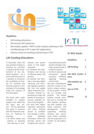 Headlines
      LIN funding allocations
      5th Annual LIN Conference
      LIN module update—PDP 5 credit module underway in DIT
      and Mentoring in AIT is open for applications.
      Feature article on teaching and learning in ITTD                             In this issue:
LIN Funding Allocations
                                                                                   Headlines         1
In December 2011 LIN        tutional and system         ing professional devel-
was granted funding to      levels in Irish higher      opment of higher edu-
continue our activities     education                   cation professionals in    LIN funding       1
in advance of the estab-    To facilitate the iden-     academic practice.
lishment of the Na-         tification and sharing      To inform national and
tional Academy. As a        of effective policy and     institutional    quality   LIN 2012 Confer- 2
result of this we were in   practice                    assurance initiatives      ence
a position to announce      To provide and facili-      regarding      teaching
the availability of fund-   tate a two-way digital      and learning               LIN modules up-   2
ing for teaching and        “teaching and learn-      We were overwhelmed          date
learning projects in the    ing” gateway between      with the number of ex-
institutes of technology    the Irish and global      cellent project propos-
                                                                                   Eye on ITTD       3
under the auspices of       higher education com-     als we received. In total
the LIN project.            munities, thereby ex-     we are funding nine
                            panding the range and     projects. The funded
The funds were made         quality of learning re-   projects include activi-     Events            11
available to support        sources available on-     ties such as running LIN
projects that reflect the   line across the globe     APD modules, develop-
LIN goals and val-          To work with higher       ing APD modules and
ues. LIN has identified     education institutions    online materials, staff
five goals in common        and other relevant        development       events,
with the National Acad-     parties to establish      supporting      teaching,
emy on Teaching &           and manage a profes-      learning and assess-
Learning:                   sional        standards   ment within institutes
  To inform policy and      framework, which will     and the production of a
  practice in teaching      formally record and       number of LIN publica-
  and learning at insti-    recognise the continu-    tions.
 