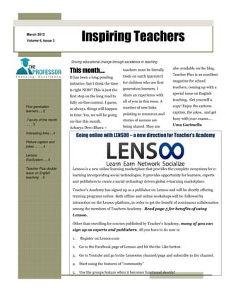 March 2012
Volume 6, Issue 3              Inspiring Teachers
                       Driving educational change through excellence in teaching
                                                                                        also available on the blog.
                       This month….                       teachers must be literally
                                                                                        Teacher Plus is an excellent
                       It has been a long pending         Gods on earth (parents!)
                                                          for children who are first    magazine for school
                       initiative, but I think the time
                                                          generation learners. I        teachers, coming up with a
                       is right NOW! This is just the
                                                          share an experience with      special issue on English
                       first step on the long road to
                                                          all of you in this issue. A   teaching. Get yourself a
                       fully on-line content. I guess,
First generation                                          number of new links           copy! Enjoy the cartoon
                       as always, things will happen
learners.….2                                                                            caption, the jokes.. and get
                       in time. Yes, we will be going     pointing to resources and
Faculty of the month                                      stories of success are        busy with your exams….
                       on-line this month.
…. . 3                                                                                  Uma Garimella
                       Acharya Devo Bhava –               being shared. They are
Interesting links …4
                             Going online with LENSOO – a new direction for Teacher’s Academy
Picture caption and
jokes ……..4

Lensoo
EcoSystem…..5

Teacher Plus double     Lensoo is a new online learning marketplace that provides the complete ecosystem for e-
issue on English
                        learning incorporating social technologies. It provides opportunity for learners, experts
teaching …5
                        and publishers to create a social technology driven global e-learning marketplace.

                        Teacher’s Academy has signed up as a publisher on Lensoo and will be shortly offering
                        training programs online. Both offline and online workshops will be followed by
                        interaction on the Lensoo platform, in order to get the benefit of continuous collaboration
                        among the members of Teachers Academy. Read page 5 for benefits of using
                        Lensoo.

                        Other than enrolling for courses published by Teacher’s Academy, many of you can
                        sign up as experts and publishers. All you have to do now is:

                        1.    Register on Lensoo.com

                        2. Go to the Facebook page of Lensoo and hit the the Like button.

                        3. Go to Youtube and go to the Lensooinc channel/page and subscribe to the channel.

                        4. Start using the features of “community”

                        5. Use the groups feature when it becomes functional shortly!
 