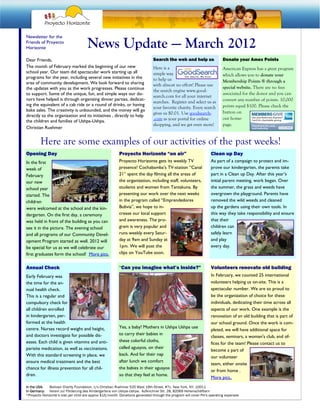 Newsletter for the
Friends of Proyecto
Horizonte                             News Update — March 2012
Dear Friends,                                                                  Search the web and help us                 Donate your Amex Points
The month of February marked the beginning of our new                          Here is a                                  American Express has a great program
school year. Our team did spectacular work starting up all                     simple way                                 which allows you to donate your
programs for the year, including several new initiatives in the                to help us
area of community development. We look forward to sharing                                                                 Membership Points ® through a
                                                                               with almost no effort! Please use
the updates with you as the work progresses. Please continue                                                              special website. There are no fees
                                                                               the search engine www.good-
to support. Some of the unique, fun, and simple ways our do-                                                              associated for the donor and you can
                                                                               search.com for all your internet
nors have helped is through organizing dinner parties, dedicat-                                                           convert any number of points. 10,000
                                                                               searches. Register and select us as
ing the equivalent of a cab ride or a round of drinks, or having                                                          points equal $100. Please check the
                                                                               your favorite charity. Every search
bake sales. The creativity is unbounded, and the money will go                                                            button on
                                                                               gives us $0.01. Use goodsearch-
directly to the organization and its initiatives , directly to help
                                                                               .com as your portal for online             our home-
the children and families of Ushpa-Ushpa.
                                                                               shopping, and we get even more!            page.
Christian Ruehmer


         Here are some examples of our activities of the past weeks!
Opening Day                                               Proyecto Horizonte “on air”                              Clean up Day
In the first                                              Proyecto Horizonte gets its weekly TV                    As part of a campaign to protect and im-
week of                                                   presence! Cochabamba’s TV-station “Canal                 prove our kindergarten, the parents take
February                                                  21” spent the day filming all the areas of               part in a Clean up Day. After this year’s
our new                                                   the organization, including staff, volunteers,           initial parent meeting, work began. Over
school year                                               students and women from Tantakuna. By                    the summer, the grass and weeds have
started. The                                              presenting our work over the next weeks                  overgrown the playground. Parents have
children                                                  in the program called “Emprendedores                     removed the wild weeds and cleaned
were welcomed at the school and the kin-                  Bolivia”, we hope to in-                                 up the gardens using their own tools. In
dergarten. On the first day, a ceremony                   crease our local support                                 this way they take responsibility and ensure
was held in front of the building as you can              and awareness. The pro-                                  that their
see it in the picture. The evening school                 gram is very popular and                                 children can
and all programs of our Community Devel-                  runs weekly every Satur-                                 safely learn
opment Program started as well. 2012 will                 day at 9am and Sunday at                                 and play
be special for us as we will celebrate our                1pm. We will post the                                    every day.
first graduates form the school! More pics.               clips on YouTube soon.


Annual Check                                              “Can you imagine what’s Inside?”                         Volunteers renovate old building
Early February was                                                                                                 In February, we counted 25 international
the time for the an-                                                                                               volunteers helping us on-site. This is a
nual health check.                                                                                                 spectacular number. We are so proud to
This is a regular and                                                                                              be the organization of choice for these
compulsory check for                                                                                               individuals, dedicating their time across all
all children enrolled                                                                                              aspects of our work. One example is the
in kindergarten, per-                                                                                              renovation of an old building that is part of
formed at the health                                                                                               our school ground. Once the work is com-
centre. Nurses record weight and height,                  Yes, a baby! Mothers in Ushpa Ushpa use
                                                                                                                   pleted, we will have additional space for
and doctors investigate for possible dis-                 to carry their babies in
                                                                                                                   classes, seminars, a woman's club, and of-
eases. Each child is given vitamins and anti-             these colorful cloths,
                                                                                                                   fices for the team! Please contact us to
parisite medication, as well as vaccinations.             called aguayos, on their
                                                                                                                   become a part of
With this standard screening in place, we                 back. And for their nap
                                                                                                                   our volunteer
ensure medical treatment and the best                     after lunch we comfort
                                                                                                                   team, either onsite
chance for illness prevention for all chil-               the babies in their aguayos
                                                                                                                   or from home .
dren.                                                     so that they feel at home.
                                                                                                                   More pics..
In the USA:    Bolivian Charity Foundation, c/o Christian Ruehmer 520 West 19th Street, #7c, New York, NY, 10011
In Germany: Verein zur Förderung des Kindergartens von Ushpa-Ushpa, Aufkirchner Str. 28, 82069 Hohenschäftlarn
*Proyecto Horizonte’s cost per child are approx $15/month. Donations generated through the program will cover PH‘s operating expenses
 