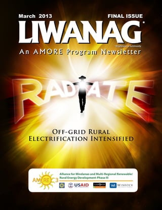 March2012
March 2013            FINAL ISSUE
                    Volume 1 Issue 2




LIWANAG
                                                    *



                        *Brightness or luminosity

An AMORE Program Newsletter




        Off-grid Rural
  Electrification Intensified
 