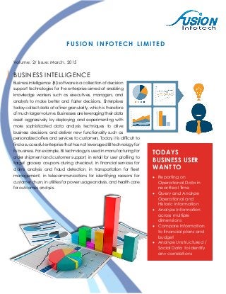 FUSION INFOTECH LIMITED
Volume: 2/ Issue: March, 2015
BUSINESS INTELLIGENCE
Business intelligence (BI) software is a collection of decision
support technologies for the enterprise aimed at enabling
knowledge workers such as executives, managers, and
analysts to make better and faster decisions. Enterprises
today collect data at a finer granularity, which is therefore
of much larger volume. Businesses are leveraging their data
asset aggressively by deploying and experimenting with
more sophisticated data analysis techniques to drive
business decisions and deliver new functionality such as
personalized offers and services to customers. Today, it is difficult to
find a successful enterprise that has not leveraged BI technology for
its business. For example, BI technology is used in manufacturing for
order shipment and customer support, in retail for user profiling to
target grocery coupons during checkout, in financial services for
claims analysis and fraud detection, in transportation for fleet
management, in telecommunications for identifying reasons for
customer churn, in utilities for power usage analysis, and health care
for outcomes analysis.
TODAYS
BUSINESS USER
WANT TO
 Reporting on
Operational Data in
near Real Time
 Query and Analyze
Operational and
Historic Information
 Analyze Information
across multiple
dimensions
 Compare Information
to financial plans and
budget
 Analyze Unstructured /
Social Data to identify
any correlations
 