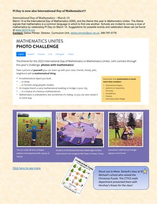 Pi Day is now also International Day of Mathematics!!!
International Day of Mathematics – March 14
March 14 is the International Day of Mathematics (IDM), and the theme this year is Mathematics Unites. The theme
signals that mathematics is a common language in which to find one another. Schools are invited to convey a love of
mathematics by celebrating Pi Day on March 14. Suggestions for possible events and celebration ideas can be found
at www.idm314.org.
Contact: Delise Pitman, Director, Curriculum Unit, delise.pitman@gov.sk.ca, 306-787-5776
Click here to see more
Shout out to Mme. Simard’s class at St.
Michael’s school who solved the
Christmas Puzzle. The CTTCS math
department presented them with
Hershey’s Kisses for the class!
 