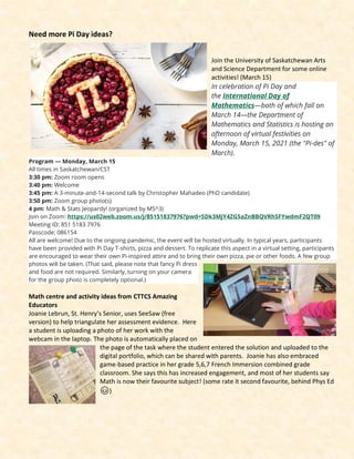 Need more Pi Day ideas?
Join the University of Saskatchewan Arts
and Science Department for some online
activities! (March 15)
In celebration of Pi Day and
the International Day of
Mathematics—both of which fall on
March 14—the Department of
Mathematics and Statistics is hosting an
afternoon of virtual festivities on
Monday, March 15, 2021 (the "Pi-des" of
March).
Program — Monday, March 15
All times in Saskatchewan/CST
3:30 pm: Zoom room opens
3:40 pm: Welcome
3:45 pm: A 3-minute-and-14-second talk by Christopher Mahadeo (PhD candidate)
3:50 pm: Zoom group photo(s)
4 pm: Math & Stats Jeopardy! (organized by MS^3)
Join on Zoom: https://us02web.zoom.us/j/85151837976?pwd=SDk3MjY4ZG5aZnBBQVRhSFYwdmF2QT09
Meeting ID: 851 5183 7976
Passcode: 086154
All are welcome! Due to the ongoing pandemic, the event will be hosted virtually. In typical years, participants
have been provided with Pi Day T-shirts, pizza and dessert. To replicate this aspect in a virtual setting, participants
are encouraged to wear their own Pi-inspired attire and to bring their own pizza, pie or other foods. A few group
photos will be taken. (That said, please note that fancy Pi dress
and food are not required. Similarly, turning on your camera
for the group photo is completely optional.)
Math centre and activity ideas from CTTCS Amazing
Educators
Joanie Lebrun, St. Henry’s Senior, uses SeeSaw (free
version) to help triangulate her assessment evidence. Here
a student is uploading a photo of her work with the
webcam in the laptop. The photo is automatically placed on
the page of the task where the student entered the solution and uploaded to the
digital portfolio, which can be shared with parents. Joanie has also embraced
game-based practice in her grade 5,6,7 French Immersion combined grade
classroom. She says this has increased engagement, and most of her students say
Math is now their favourite subject! (some rate it second favourite, behind Phys Ed
😊)
 