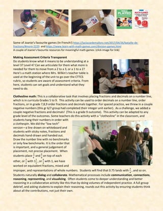 Some of Joanie’s favourite games (In French!) https://laclassedemallory.net/2017/04/26/bataille-de-
fractions/#more-2229 and https://www.learn-with-math-games.com/division-games.html
A couple of Joanie’s favourite resources for meaningful math games: (click image for link)
Making Assessment Criteria Transparent
Do students know what it means to be understanding at a
level 3? Level 4? Can we articulate for them what more is
needed for them to move from a 2 to a 3, or a 1 to a 2?
Here’s a math station where Mrs. Wilkin’s teacher table is
used at the beginning of the unit to go over the CTTCS
rubric, so students are aware of assessment criteria. From
here, students can set goals and understand what they
need to do.
Clothesline math: This is a collaborative task that involves placing fractions and decimals on a number line,
which is in curricula Grades 5 to 9. This activity can be used to order decimals on a number line, order
fractions, or in grade 7,8,9 order fractions and decimals together. For spaced practice, we threw in a couple
negative numbers (this gr 6/7 group had completed their integer unit earlier). As a challenge, we added a
couple negative fractions and decimals! (This is a grade 9 outcome). This activity can be adapted to any
grade level of the outcomes. Some teachers do this activity with a “clothesline” in the classroom, and
students hang their numbers in order with
a clothespin. We did the “low tech”
version—a line drawn on whiteboard and
students with sticky notes, fractions and
decimals hand-drawn and handed out.
Draw the number line with no benchmarks
or only few benchmarks. It is the order that
is important, and a general judgement of
placement, not precise placement. When
students place
3
4
and
6
8
on top of each
other, or
3
2
with 1
1
2
, or
4
4
with 1, we have
worked on equivalent fractions, mixed and
improper, and representations of whole numbers. Students will find that 0.75 lands with
3
4
, and so on.
Students naturally dialog and collaborate. Mathematical processes include communication, connections,
reasoning, representing, and visualizing. Often students come to deeper understanding and better
reasoning in a collaborative activity like this than by doing volumes of independent practice. A full group
debrief, and asking students to explain their reasoning, rounds out this activity by ensuring students think
about all the contributions, not just their own.
 