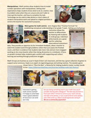 Manipulatives: Math centres allow students time to model
number operations with manipulatives. Setting clear
expectations helps students know what to do at a station, how
to problem solve when they are unsure and aren’t able to
interrupt the teacher, and how to complete the task.
Technology can be used to take photos or short videos of
student manipulative work and upload to a digital portfolio or
send to the teacher for assessment purposes.
More games for math centres: Jenn Angove likes “Fraction Formula” for
establishing conceptual understanding in her grade 7 room. Setting up small group
instruction allows the
teacher to differentiate
by meeting with students
in small groups. Individual
white boards are a great
tool for collecting
observational assessment
data. They provide an opportun ity for immediate feedback, allow a teacher to
watch the student work through problems rather than just assess the finished
result, and there is evidence that students take more risks and are more engaged
working on dry erase boards rather than doing all practice in a notebook. A focus
on growth mindset helps students gain comfort with supporting each others’
learning and working through productive struggle.
Math Groups are business as usual in Kayla Cristo’s 1/2 classroom, and she has a great collection of games to
support early numeracy. Kayla is an expert at organizing groups and setting routines. The wooden game
shown here is “Shut the Box”, a favourite for helping students master number bonds
to ten. https://jillianstarrteaching.com/shut-box-building-math-fact-fluency/
Are you doing something neat in your math class you’d
consider sharing with colleagues? The best way we learn is
from each other! I’d love to come to your room and see,
and take some photos, or you could send me some photos
and a little write up. Others would appreciate seeing it!
We are a community of practice!
Interested in getting
math centres started?
I’m happy to come help!
I have a good collection
of resources I can send
your way.
 