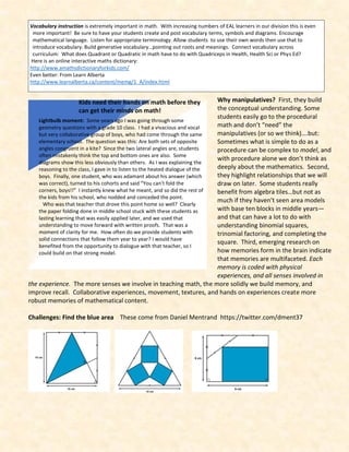 Why manipulatives? First, they build
the conceptual understanding. Some
students easily go to the procedural
math and don’t “need” the
manipulatives (or so we think)….but:
Sometimes what is simple to do as a
procedure can be complex to model, and
with procedure alone we don’t think as
deeply about the mathematics. Second,
they highlight relationships that we will
draw on later. Some students really
benefit from algebra tiles…but not as
much if they haven’t seen area models
with base ten blocks in middle years—
and that can have a lot to do with
understanding binomial squares,
trinomial factoring, and completing the
square. Third, emerging research on
how memories form in the brain indicate
that memories are multifaceted. Each
memory is coded with physical
experiences, and all senses involved in
the experience. The more senses we involve in teaching math, the more solidly we build memory, and
improve recall. Collaborative experiences, movement, textures, and hands on experiences create more
robust memories of mathematical content.
Challenges: Find the blue area These come from Daniel Mentrand https://twitter.com/dment37
Vocabulary instruction is extremely important in math. With increasing numbers of EAL learners in our division this is even
more important! Be sure to have your students create and post vocabulary terms, symbols and diagrams. Encourage
mathematical language. Listen for appropriate terminology. Allow students to use their own words then use that to
introduce vocabulary. Build generative vocabulary…pointing out roots and meanings. Connect vocabulary across
curriculum: What does Quadrant or Quadratic in math have to do with Quadriceps in Health, Health Sci or Phys Ed?
Here is an online interactive maths dictionary:
http://www.amathsdictionaryforkids.com/
Even better: From Learn Alberta
http://www.learnalberta.ca/content/memg/1_A/index.html
Lightbulb moment: Some years ago I was going through some
geometry questions with a grade 10 class. I had a vivacious and vocal
but very collaborative group of boys, who had come through the same
elementary school. The question was this: Are both sets of opposite
angles congruent in a kite? Since the two lateral angles are, students
often mistakenly think the top and bottom ones are also. Some
diagrams show this less obviously than others. As I was explaining the
reasoning to the class, I gave in to listen to the heated dialogue of the
boys. Finally, one student, who was adamant about his answer (which
was correct), turned to his cohorts and said “You can’t fold the
corners, boys!!” I instantly knew what he meant, and so did the rest of
the kids from his school, who nodded and conceded the point.
Who was that teacher that drove this point home so well? Clearly
the paper folding done in middle school stuck with these students as
lasting learning that was easily applied later, and we used that
understanding to move forward with written proofs. That was a
moment of clarity for me. How often do we provide students with
solid connections that follow them year to year? I would have
benefited from the opportunity to dialogue with that teacher, so I
could build on that strong model.
Kids need their hands on math before they
can get their minds on math!
 