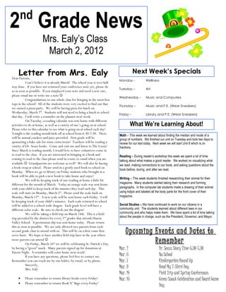 nd
2 Grade News
                        Mrs. Ealy’s Class
                         March 2, 2012

    Letter from Mrs. Ealy
Dear Parents,
                                                                                           Next Week’s Specials
                                                                                Monday -            Wellness
            I can’t believe it is already March! The school year is over half
way done. If you have not returned your conference note yet, please do
                                                                                Tuesday –           Art
so as soon as possible. If you misplaced your note and need a new one,
please email me or write me a note 
                                                                                Wednesday –         Music and Computers
            Congratulations to our whole class for bringing in the most box
tops in the school! All of the students were very excited to find out that
                                                                                Thursday –          Music and P.E. (Wear Sneakers)
we earned a pizza party. We will be having pizza for lunch on
Wednesday, March 7th. Students will not need to bring a lunch to school
                                                                                Friday –            Library and P.E. (Wear Sneakers)
that day. I will write a reminder on the planner next week.
            On Tuesday, a reading calendar was sent home with different
activities to do at home, as well as a variety of one’s going on at school.               What We’re Learning About!
Please refer to this calendar to see what is going on at school each day!
Tonight is the reading month kick-off at school from 6:30-7:30. There
                                                                                Math – This week we learned about finding the median and mode of a
will be animal crackers and juice provided. First grade will be                 group of numbers. We finished our unit on Tuesday and took two days to
sponsoring a bake sale for some extra treats! Teachers will be reading a        review for our test today. Next week we will start Unit 8 which is on
variety of Dr. Seuss books. Come and visit me and listen to The Lorax!          fractions.
Since March is reading month, I would love to have volunteers come in
to read to the class. If you are interested in bringing in a book and           Reading – During reader’s workshop this week we spent a lot of time
coming to read to the class please send in a note or email when you are
                                                                                talking about what makes a good reader. We worked on visualizing what
available  Grandparents are welcome as well! We will also be having            we read, making connections to our book, and asking questions about the
a book swap at school. Please send in a gently used book to school on
                                                                                book before, during, and after we read.
Monday. When we go to library on Friday students who brought in a
book will be able to pick a new book to take home and enjoy!
                                                                                Writing – This week students finished researching their animal for their
            We will be keeping track of our reading at home a little bit
different for the month of March. Today an orange scale was sent home           magazine. Many students started taking their research and forming
with your child to keep track of the minutes they read each day. This           paragraphs. In the computer lab students made a drawing of their animal
scale will start on Monday, March 5th. Please send the scale back on            using kidpix and labeled all the body parts for the front cover of their
Monday, March 12th. A new scale will be sent home each Friday. I will           magazine.
be keeping track of your child’s minutes. Each scale returned to school
will be added to a school wide dragon. Each grade level will have a             Social Studies – We have continued to work on our citizens in a
different color scale. Be sure to check out the dragon!                         community unit. The students learned about different laws in our
            We will be taking a field trip on March 14th. This is a field       community and who helps make them. We have spent a lot of time talking
trip provided by the district for every 2nd grader that attends Huron           about the people in charge, such as the President, Governor, and Mayor.
Valley School. A permission slip was sent home today. Please return
this as soon as possible. We are only allowed two parents from each
second grade class to attend with us. This will be on a first come first
serve basis. We hope to have another field trip later in the year where
                                                                                    Upcoming Events and Dates to
more parents can attend 
            On Friday, March 16th we will be celebrating St. Patrick’s Day                   Remember
by having a “green” snack. Many parents signed up for donations at              Mar. 2                        Dr. Seuss Story Time 6:30-7:30
Parent Night. A reminder will come home next week!
            If you have any questions, please feel free to contact me.          Mar. 6                        No School
Remember you can reach me by our folder, by email, or by phone.                 Mar. 7                        Kindergarten Round Up
            Sincerely,
            Mrs. Ealy
                                                                                Mar. 8                        Read My T-Shirt Day
                                                                                Mar. 14                       Field Trip and Spring Conferences
     •    Please remember to return library books every Friday!                 Mar. 16                       Green Snack Celebration and Board Game
     •    Please remember to return Book N’ Bags every Friday!
                                                                                                              Day
 