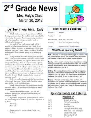 nd
2 Grade News
                   Mrs. Ealy’s Class
                    March 30, 2012

    Letter from Mrs. Ealy                                                    Next Week’s Specials
Dear Parents,                                                     Monday -          Wellness
         Thank you to everyone who participated in March
Reading month activities! The students really enjoyed all the     Tuesday –         Art
extra reading this month. To celebrate reading month we
                                                                  Wednesday –       Music and Computers
will be having a school wide assembly after break to
celebrate all of our success!                                     Thursday –        Music and P.E. (Wear Sneakers)
         On April 24th the whole second grade will be
traveling to Indian Springs for a field trip. While there,        Friday –          Library and P.E. (Wear Sneakers)
students will have the chance to paint a t-shirt. Please start
sending in your child’s white t-shirts. I will keep them here                What We’re Learning About!
and bring all of them to Indian Springs so no one forgets
theirs                                                           Math – This week we learned about measuring to the nearest ½ inch
         Today our first “Weekend Writing” topic was sent         and started to look at capacity. We also spent talking about what a
home. There is a manila folder in your child’s backpack with      mile looks like and when we use miles to measure distance.
a parent note, the checklist, and topic for the weekend. We
have practiced taking a stand on a topic in class as a group      Reading – During reader’s workshop this week we did some making
                                                                  meaning lessons to help understand nonfiction better. The students
and there is also an example in the folder on the back of the     are really enjoying reading. More and more students are picking up
parent note. Just as book n’ bag, weekend writing will come       a book at every chance they get 
home on Friday and should be turned in no later than the
next Friday. I am very excited for this assignment and can’t      Writing – This week students spent time creating their magazines.
wait to read the students work and see the progress through       We came up with a name for our magazine as well. The students
the end of the year! Thank you again for the wonderful            decided on “The Ealy Special.” Our magazines will be displayed at
support at home!                                                  the Oxbow Expo in April. Be sure to come and check it out!
         Today an April reading calendar has been sent home       Science – This week we finished our unit on landforms. We
to keep track of reading. We are finished with the orange         zoomed in to look at deserts and the different bodies of water found
scales and back to the original calendar.                         on our Earth. We will close up the unit after spring break by making
         Thank you to everyone who donated something for          salt dough landform creation in art. These will also be displayed at
our spring snack! The kids enjoyed celebrating the warm           the Oxbow Expo in April!
weather ahead!
         I would like to wish everyone a very safe and
wonderful spring break. Enjoy every minute with your
family and friends!
                                                                       Upcoming Events and Dates to
         If you have any questions, please feel free to contact                 Remember
me. Remember you can reach me by our folder, by email, or         Apr. 2-6                    No School – Spring Break
by phone.                                                         Apr. 13                     Field Trip Permission Slip Due
         Sincerely,                                               Apr. 19                     Skate Night
         Mrs. Ealy                                                Apr. 23                     Market Day Pick Up
                                                                  Apr. 24                     Field Trip to Indian Springs – Don’t
    •   Please remember to return library books every                                         forget to pack a lunch and bring in a
        Friday!                                                                               white t-shirt to paint!
                                                                  Apr. 24                     Oxbow Fair/Expo @ 6:30
                                                                  Apr. 25                     Early Release Day
 