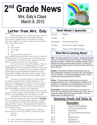 nd
2 Grade News
                      Mrs. Ealy’s Class
                       March 9, 2012

     Letter from Mrs. Ealy                                                            Next Week’s Specials
Dear Parents,
                                                                           Monday -             Wellness
           Next Friday, March 16th we will be celebrating St. Patrick’s
Day. We will not be having a party for this holiday, just quick            Tuesday –            Art
“green” snack to celebrate the day. If you volunteered to donate
some food or supplies for our snack, a reminder note was sent home         Wednesday –          Music and Computers
today. We are still in need of:
     • Cups                                                                Thursday –           Music and P.E. (Wear Sneakers)
     • Green Candies
                                                                           Friday –             Library and P.E. (Wear Sneakers)
     • Green Apples
     • Kiwi
     • Or a green food of your choice                                               What We’re Learning About!
If you would like to donate any of these items, please let me know by
Wednesday, March 14th! Remember to have your child wear green              Math – This week we started Unit 8 on fractions. Students learned what
to school that day! We will also be doing a couple of activities that      each part of a fraction means and how to write them. We also looked at
relate to St. Patrick’s Day and tie into our curriculum.                   fractions of a collection. Fractions are a very difficult concept to master,
           Our next science unit in class will be landforms. My hope is    however there are tons of ways to practice at home! Try having your
to start this unit next week. As a culminating project we will be          child break apart a collection of toys or their favorite snack in half, thirds,
making landforms in art. Mrs. Krupa has volunteered to work on this        fourths, fifths, etc.!
with our kids. The second grade teachers are looking for volunteers
to help with the mixing and molding of the landforms in art class.         Reading – During reader’s workshop this week finished up our unit
Students will be working on this project Tuesday, April 10th. Please       about building good comprehension and fluency skills. We also started
read and fill out the note that was sent home in your child’s folder       out unit on nonfiction. The class worked together to make a T-chart to
today.                                                                     compare what we know about fiction and nonfiction.
           Fractions are a very hard concept for 2nd graders to grasp. I
have added a list of websites that will help with fractions on our         Writing – This week students worked very hard on writing their
classroom site. Making some type of game out of fractions is always        paragraphs about their animal. We started typing our magazine in the
fun for kids. Try using M&M’s, pizza, apples, or coins to separate         computer lab on Wednesday. We practiced writing “How To” stories.
into different fractions. At the end, if they get it correct they can      We will begin our “How To” story for our magazine next week.
either eat the M&M’s or keep the coins in a piggy bank!
            Today I have sent home another orange scale for your child     Social Studies – This week we finished up our unit on Citizens in a
                                                                           Community. We ended the unit with a Patriotism day in class. We had
to keep track of their reading. Please return the first one to school on
                                                                           a great conversation about what it means to be patriotic. We made
Monday. I will start putting them up in the hallway next week!
                                                                           patriotic stars on our last day of the unit!
           Our field trip is less than a week away! If you have not sent
in your permission slip, please do so as soon as possible. Reminder:
Since we are going to a live performance at a theater, we would like            Upcoming Events and Dates to
to use this opportunity to teach the children about how to display
appropriate theater-etiquette. We are hoping that the children will                      Remember
dress nicely for this trip. I will send home a reminder about this again   Mar. 12                         Dining for $ at Buffalo Wild Wings
next week before the trip.
                                                                           Mar. 14                         Field Trip and Spring Conferences
           If you have any questions, please feel free to contact me.
Remember you can reach me by our folder, by email, or by phone.            Mar. 15                         Spring Pictures
           Sincerely,                                                      Mar. 16                         Green Snack Celebration and Board Game
           Mrs. Ealy                                                                                       Day
                                                                           Mar. 19                         Market Day Pick-Up
    •    Please remember to return library books every Friday!             Mar. 23                         Cozy Read in Day
    •    Please remember to return Book N’ Bags every Friday!              Mar. 26                         OPC Meeting @ 6:30
                                                                           Mar. 26                         Magic Carpet Story Hour 6:30-7:30
 